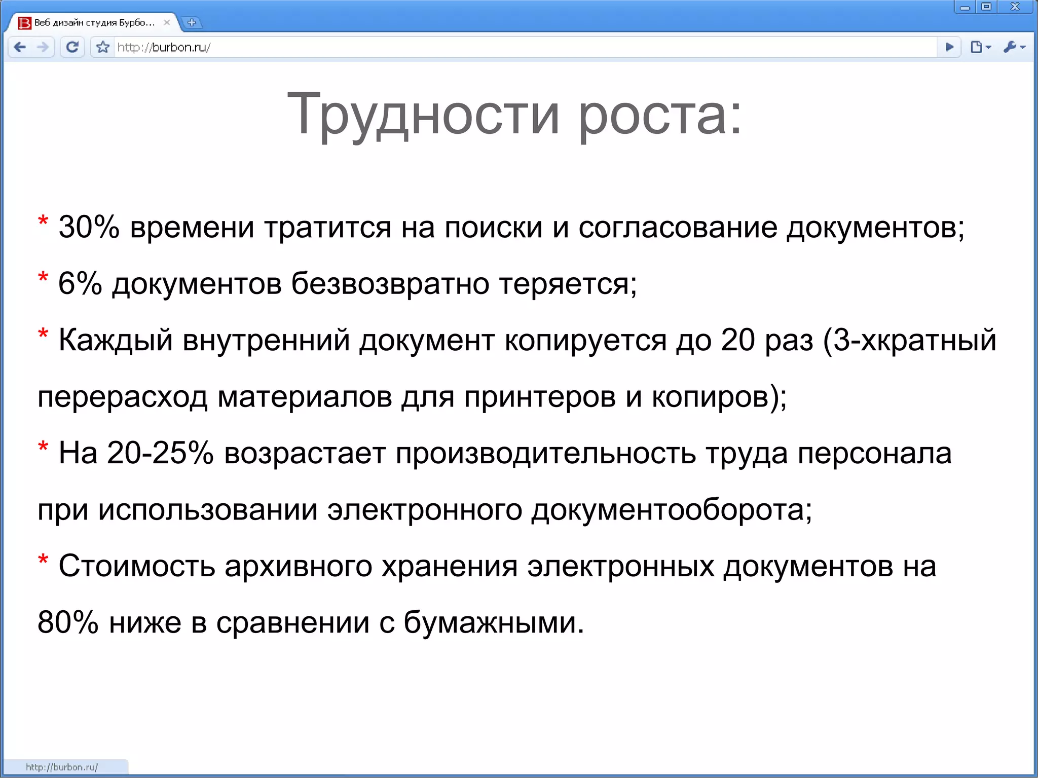 Трудности роста: *  30% времени тратится на поиски и согласование документов; *  6% документов безвозвратно теряется; *  Каждый внутренний документ копируется до 20 раз (3-хкратный перерасход материалов для принтеров и копиров); *  На 20-25% возрастает производительность труда персонала при использовании электронного документооборота; *  Стоимость архивного хранения электронных документов на 80% ниже в сравнении с бумажными.  