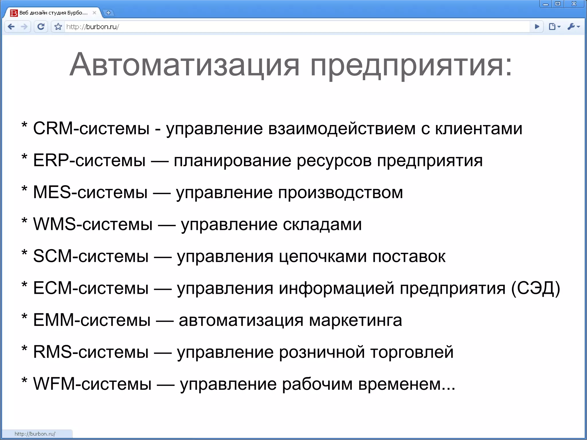 Автоматизация предприятия: * CRM-системы - управление взаимодействием с клиентами * ERP-системы — планирование ресурсов предприятия * MES-системы — управление производством * WMS-системы — управление складами * SCM-системы — управления цепочками поставок * ECM-системы — управления информацией предприятия (СЭД) * EMM-системы — автоматизация маркетинга * RMS-системы — управление розничной торговлей * WFM-системы — управление рабочим временем... 