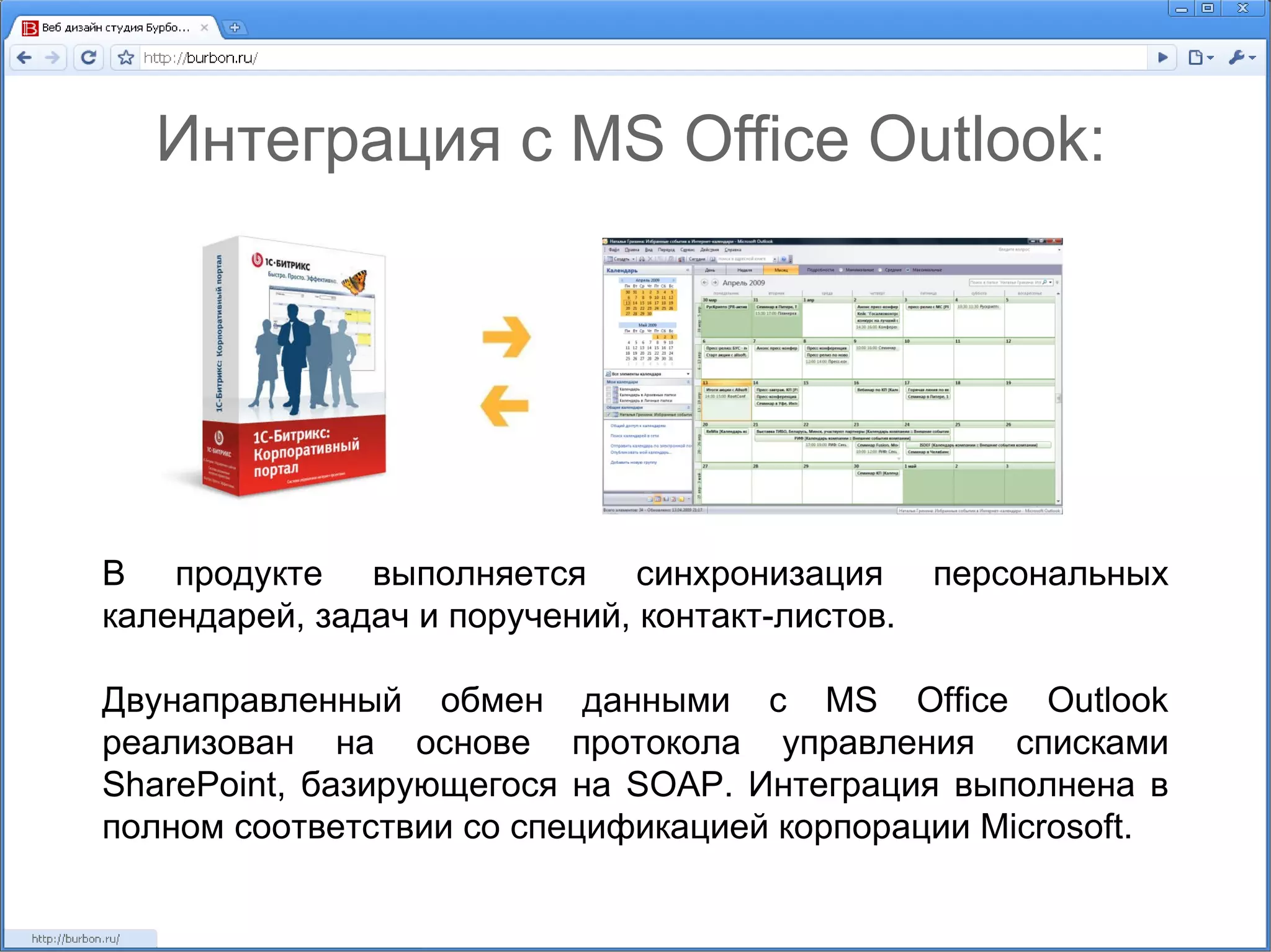 Интеграция с MS Office Outlook: В продукте выполняется синхронизация персональных календарей, задач и поручений, контакт-листов. Двунаправленный обмен данными с  MS Office Outlook  реализован на основе протокола управления списками  SharePoint , базирующегося на  SOAP . Интеграция выполнена в полном соответствии со спецификацией корпорации Microsoft. 
