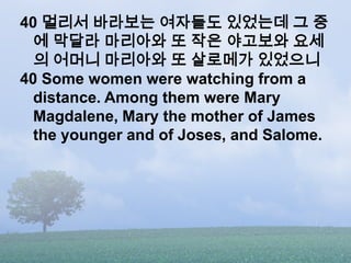 40 멀리서 바라보는 여자들도 있었는데 그 중
  에 막달라 마리아와 또 작은 야고보와 요세
  의 어머니 마리아와 또 살로메가 있었으니
40 Some women were watching from a
  distance. Among them were Mary
  Magdalene, Mary the mother of James
  the younger and of Joses, and Salome.
 