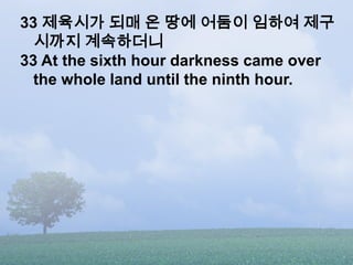 33 제육시가 되매 온 땅에 어둠이 임하여 제구
  시까지 계속하더니
33 At the sixth hour darkness came over
  the whole land until the ninth hour.
 