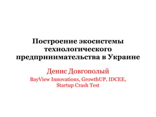 Построение экосистемы технологического предпринимательства в Украине Денис Довгополый BayView Innovations, GrowthUP, IDCEE, Startup Crash Test 