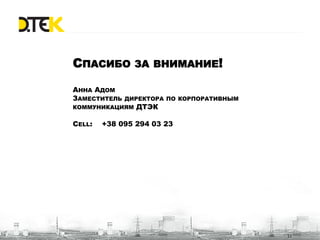 СПАСИБО ЗА ВНИМАНИЕ!

АННА АДОМ
ЗАМЕСТИТЕЛЬ ДИРЕКТОРА ПО КОРПОРАТИВНЫМ
КОММУНИКАЦИЯМ ДТЭК

CELL:   +38 095 294 03 23




                                         11
 