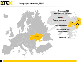 География активов ДТЭК


                             Луганская ТЭС
                          Комсомолец Донбасса

                              Киев
                         Павлоградуголь

                          Кураховская ТЭС

                            ПЭС-Энергоуголь
                             Сервис-Инвест

             Украина
                               Зуевская ТЭС
 