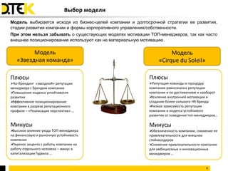 Выбор модели
Модель выбирается исходя из бизнес-целей компании и долгосрочной стратегии ее развития,
стадии развития компании и формы корпоративного управления/собственности.
При этом нельзя забывать о существующих моделях мотивации ТОП-менеджеров, так как часто
внешнее позиционирование используют как не материальную мотивацию.

         Модель                                                     Модель
   «Звездная команда»                                          «Cirque du Soleil»

Плюсы                                                     Плюсы
Ко-брендинг «звездной» репутации                         Репутация команды и процедур
менеджера с брендом компании                              компании равнозначна репутации
Повышение индекса устойчивости                           компании и ее достижениям и наоборот
развития                                                  Усиление внутренней мотивации и
Эффективное позиционирование                             создание более сильного HR бренда
компании в разрезе репутационного                         Низкая зависимость репутации
профиля – «Реализация перспектив» …                       компании и индекса устойчивого
                                                          развития от поведения топ-менеджеров…

Минусы                                                    Минусы
Высокое влияние ухода ТОП-менеджера                      Обезличенность компании, снижение ее
на финансовую и рыночную устойчивость                     привлекательности для внешних
компании                                                  стейкхолдеров
Перенос акцента с работы компании на                     Снижение привлекательности компании
работу отдельного человека – минус в                      для амбициозных и инновационных
капитализации Гудвила …                                   менеджеров …


                                                                                        6
 