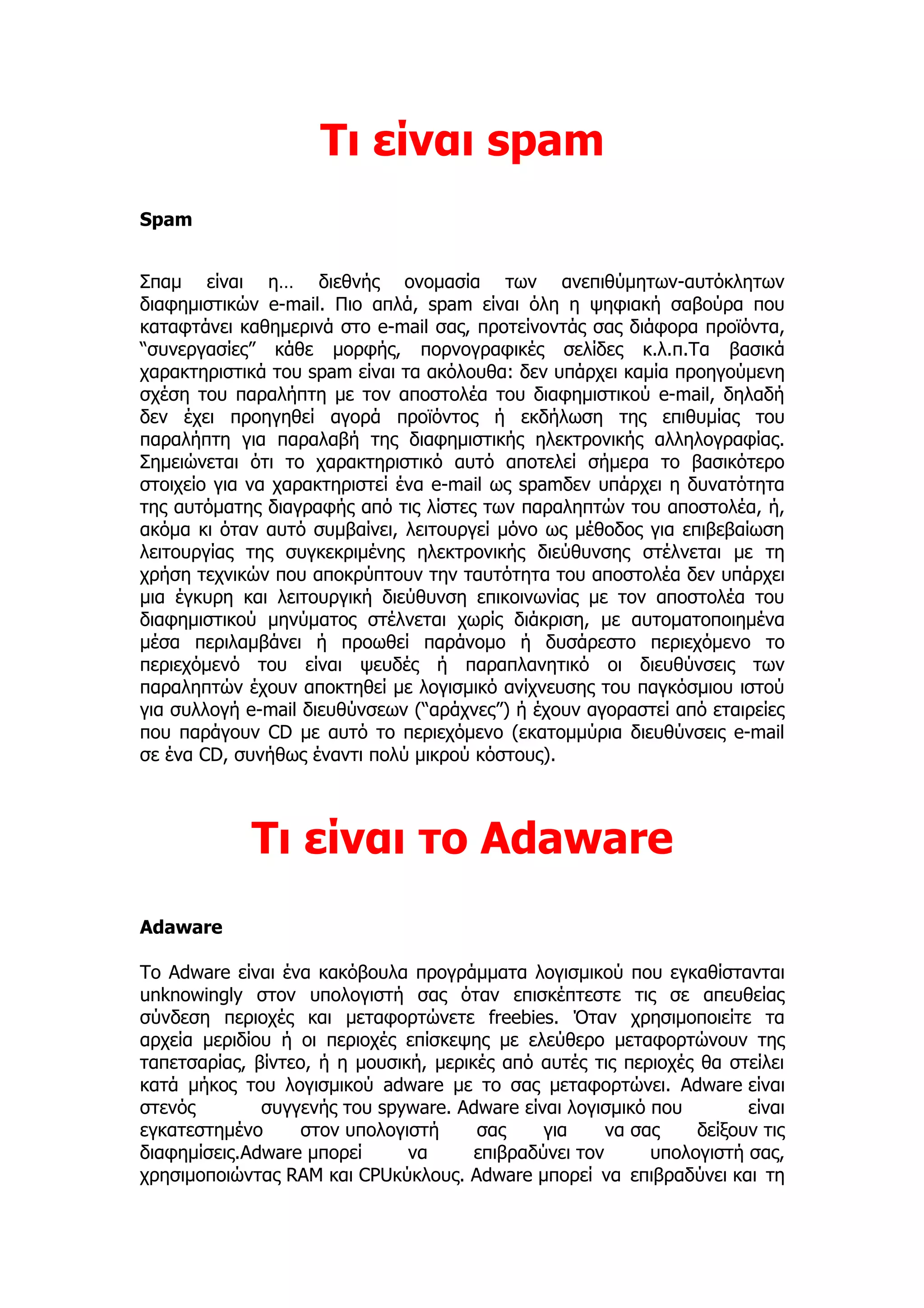 Τι είναι spam
Spam


Σπαμ είναι η… διεθνής ονομασία των ανεπιθύμητων-αυτόκλητων
διαφημιστικών e-mail. Πιο απλά, spam είναι όλη η ψηφιακή σαβούρα που
καταφτάνει καθημερινά στο e-mail σας, προτείνοντάς σας διάφορα προϊόντα,
“συνεργασίες” κάθε μορφής, πορνογραφικές σελίδες κ.λ.π.Τα βασικά
χαρακτηριστικά του spam είναι τα ακόλουθα: δεν υπάρχει καμία προηγούμενη
σχέση του παραλήπτη με τον αποστολέα του διαφημιστικού e-mail, δηλαδή
δεν έχει προηγηθεί αγορά προϊόντος ή εκδήλωση της επιθυμίας του
παραλήπτη για παραλαβή της διαφημιστικής ηλεκτρονικής αλληλογραφίας.
Σημειώνεται ότι το χαρακτηριστικό αυτό αποτελεί σήμερα το βασικότερο
στοιχείο για να χαρακτηριστεί ένα e-mail ως spamδεν υπάρχει η δυνατότητα
της αυτόματης διαγραφής από τις λίστες των παραληπτών του αποστολέα, ή,
ακόμα κι όταν αυτό συμβαίνει, λειτουργεί μόνο ως μέθοδος για επιβεβαίωση
λειτουργίας της συγκεκριμένης ηλεκτρονικής διεύθυνσης στέλνεται με τη
χρήση τεχνικών που αποκρύπτουν την ταυτότητα του αποστολέα δεν υπάρχει
μια έγκυρη και λειτουργική διεύθυνση επικοινωνίας με τον αποστολέα του
διαφημιστικού μηνύματος στέλνεται χωρίς διάκριση, με αυτοματοποιημένα
μέσα περιλαμβάνει ή προωθεί παράνομο ή δυσάρεστο περιεχόμενο το
περιεχόμενό του είναι ψευδές ή παραπλανητικό οι διευθύνσεις των
παραληπτών έχουν αποκτηθεί με λογισμικό ανίχνευσης του παγκόσμιου ιστού
για συλλογή e-mail διευθύνσεων (“αράχνες”) ή έχουν αγοραστεί από εταιρείες
που παράγουν CD με αυτό το περιεχόμενο (εκατομμύρια διευθύνσεις e-mail
σε ένα CD, συνήθως έναντι πολύ μικρού κόστους).



             Τι είναι το Adaware
Adaware

Το Adware είναι ένα κακόβουλα προγράμματα λογισμικού που εγκαθίστανται
unknowingly στον υπολογιστή σας όταν επισκέπτεστε τις σε απευθείας
σύνδεση περιοχές και μεταφορτώνετε freebies. Όταν χρησιμοποιείτε τα
αρχεία μεριδίου ή οι περιοχές επίσκεψης με ελεύθερο μεταφορτώνουν της
ταπετσαρίας, βίντεο, ή η μουσική, μερικές από αυτές τις περιοχές θα στείλει
κατά μήκος του λογισμικού adware με το σας μεταφορτώνει. Adware είναι
στενός        συγγενής του spyware. Adware είναι λογισμικό που         είναι
εγκατεστημένο      στον υπολογιστή     σας     για     να σας    δείξουν τις
διαφημίσεις.Adware μπορεί      να      επιβραδύνει τον      υπολογιστή σας,
χρησιμοποιώντας RAM και CPUκύκλους. Adware μπορεί να επιβραδύνει και τη
 