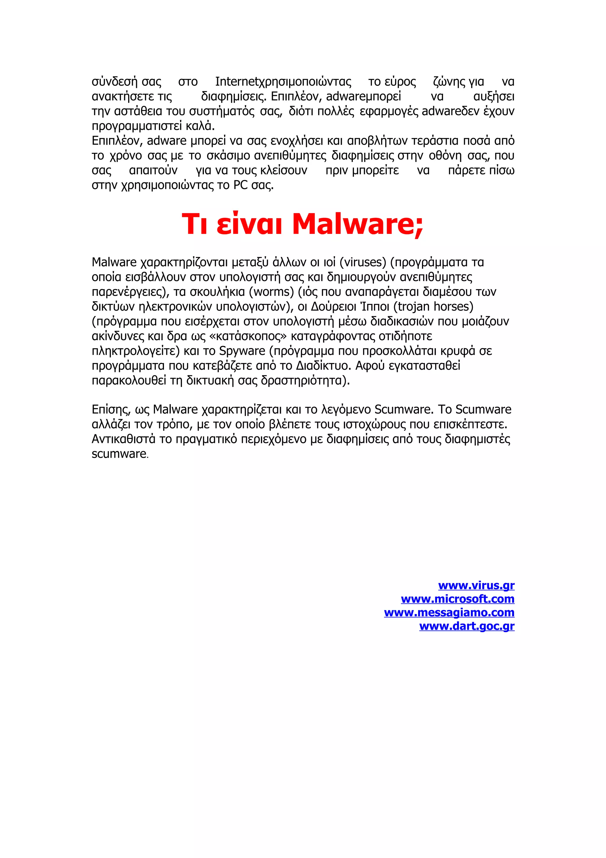 σύνδεσή σας στο Internetχρησιμοποιώντας το εύρος ζώνης για να
ανακτήσετε τις     διαφημίσεις. Επιπλέον, adwareμπορεί    να      αυξήσει
την αστάθεια του συστήματός σας, διότι πολλές εφαρμογές adwareδεν έχουν
προγραμματιστεί καλά.
Επιπλέον, adware μπορεί να σας ενοχλήσει και αποβλήτων τεράστια ποσά από
το χρόνο σας με το σκάσιμο ανεπιθύμητες διαφημίσεις στην οθόνη σας, που
σας απαιτούν για να τους κλείσουν πριν μπορείτε να πάρετε πίσω
στην χρησιμοποιώντας το PC σας.


               Τι είναι Malware;
Malware χαρακτηρίζονται μεταξύ άλλων οι ιοί (viruses) (προγράμματα τα
οποία εισβάλλουν στον υπολογιστή σας και δημιουργούν ανεπιθύμητες
παρενέργειες), τα σκουλήκια (worms) (ιός που αναπαράγεται διαμέσου των
δικτύων ηλεκτρονικών υπολογιστών), οι Δούρειοι Ίπποι (trojan horses)
(πρόγραμμα που εισέρχεται στον υπολογιστή μέσω διαδικασιών που μοιάζουν
ακίνδυνες και δρα ως «κατάσκοπος» καταγράφοντας οτιδήποτε
πληκτρολογείτε) και το Spyware (πρόγραμμα που προσκολλάται κρυφά σε
προγράμματα που κατεβάζετε από το Διαδίκτυο. Αφού εγκατασταθεί
παρακολουθεί τη δικτυακή σας δραστηριότητα).

Επίσης, ως Malware χαρακτηρίζεται και το λεγόμενο Scumware. To Scumware
αλλάζει τον τρόπο, με τον οποίο βλέπετε τους ιστοχώρους που επισκέπτεστε.
Αντικαθιστά το πραγματικό περιεχόμενο με διαφημίσεις από τους διαφημιστές
scumware.




                                                         www.virus.gr
                                                    www.microsoft.com
                                                  www.messagiamo.com
                                                      www.dart.goc.gr
 