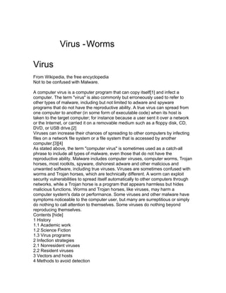 Virus - Worms

Virus
From Wikipedia, the free encyclopedia
Not to be confused with Malware.

A computer virus is a computer program that can copy itself[1] and infect a
computer. The term "virus" is also commonly but erroneously used to refer to
other types of malware, including but not limited to adware and spyware
programs that do not have the reproductive ability. A true virus can spread from
one computer to another (in some form of executable code) when its host is
taken to the target computer; for instance because a user sent it over a network
or the Internet, or carried it on a removable medium such as a floppy disk, CD,
DVD, or USB drive.[2]
Viruses can increase their chances of spreading to other computers by infecting
files on a network file system or a file system that is accessed by another
computer.[3][4]
As stated above, the term "computer virus" is sometimes used as a catch-all
phrase to include all types of malware, even those that do not have the
reproductive ability. Malware includes computer viruses, computer worms, Trojan
horses, most rootkits, spyware, dishonest adware and other malicious and
unwanted software, including true viruses. Viruses are sometimes confused with
worms and Trojan horses, which are technically different. A worm can exploit
security vulnerabilities to spread itself automatically to other computers through
networks, while a Trojan horse is a program that appears harmless but hides
malicious functions. Worms and Trojan horses, like viruses, may harm a
computer system's data or performance. Some viruses and other malware have
symptoms noticeable to the computer user, but many are surreptitious or simply
do nothing to call attention to themselves. Some viruses do nothing beyond
reproducing themselves.
Contents [hide]
1 History
1.1 Academic work
1.2 Science Fiction
1.3 Virus programs
2 Infection strategies
2.1 Nonresident viruses
2.2 Resident viruses
3 Vectors and hosts
4 Methods to avoid detection
 