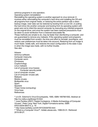 antivirus programs in one operation.
Operating system reinstallation
Reinstalling the operating system is another approach to virus removal. It
involves either reformatting the computer's hard drive and installing the OS and
all programs from original media, or restoring the entire partition with a clean
backup image. User data can be restored by booting from a Live CD, or putting
the hard drive into another computer and booting from its operating system with
great care not to infect the second computer by executing any infected programs
on the original drive; and once the system has been restored precautions must
be taken to avoid reinfection from a restored executable file.
These methods are simple to do, may be faster than disinfecting a computer, and
are guaranteed to remove any malware. If the operating system and programs
must be reinstalled from scratch, the time and effort to reinstall, reconfigure, and
restore user preferences must be taken into account. Restoring from an image is
much faster, totally safe, and restores the exact configuration to the state it was
in when the image was made, with no further trouble.
See also

Adware
Antivirus software
Computer insecurity
Computer worm
Crimeware
Cryptovirology
Linux malware
List of computer virus hoaxes
        Computer security portal
List of computer viruses
List of computer viruses (all)
Malware
Mobile viruses
Multipartite virus
Spam
Spyware
Trojan horse (computing)
Virus hoax
References

^ a b Dr. Solomon's Virus Encyclopedia, 1995, ISBN 1897661002, Abstract at
http://vx.netlux.org/lib/aas10.html
^ Jussi Parikka (2007) "Digital Contagions. A Media Archaeology of Computer
Viruses", Peter Lang: New York. Digital Formations-series. ISBN
978-0-8204-8837-0, p. 19
^ http://www.bartleby.com/61/97/C0539700.html
^ "What is a Computer Virus?". Actlab.utexas.edu. 1996-03-31. Retrieved
2010-08-27.
 