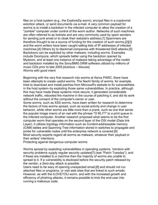 files on a host system (e.g., the ExploreZip worm), encrypt files in a cryptoviral
extortion attack, or send documents via e-mail. A very common payload for
worms is to install a backdoor in the infected computer to allow the creation of a
"zombie" computer under control of the worm author. Networks of such machines
are often referred to as botnets and are very commonly used by spam senders
for sending junk email or to cloak their website's address.[1] Spammers are
therefore thought to be a source of funding for the creation of such worms,[2][3]
and the worm writers have been caught selling lists of IP addresses of infected
machines.[4] Others try to blackmail companies with threatened DoS attacks.[5]
Backdoors can be exploited by other malware, including worms. Examples
include Doomjuice, which spreads better using the backdoor opened by
Mydoom, and at least one instance of malware taking advantage of the rootkit
and backdoor installed by the Sony/BMG DRM software utilized by millions of
music CDs prior to late 2005.[dubious – discuss]
Worms with good intent

Beginning with the very first research into worms at Xerox PARC, there have
been attempts to create useful worms. The Nachi family of worms, for example,
tried to download and install patches from Microsoft's website to fix vulnerabilities
in the host system–by exploiting those same vulnerabilities. In practice, although
this may have made these systems more secure, it generated considerable
network traffic, rebooted the machine in the course of patching it, and did its work
without the consent of the computer's owner or user.
Some worms, such as XSS worms, have been written for research to determine
the factors of how worms spread, such as social activity and change in user
behavior, while other worms are little more than a prank, such as one that sends
the popular image macro of an owl with the phrase "O RLY?" to a print queue in
the infected computer. Another research proposed what seems to be the first
computer worm that operates on the second layer of the OSI model (Data link
Layer), it utilizes topology information such as Content-addressable memory
(CAM) tables and Spanning Tree information stored in switches to propagate and
probe for vulnerable nodes until the enterprise network is covered.[6]
Most security experts regard all worms as malware, whatever their payload or
their writers' intentions.
Protecting against dangerous computer worms

Worms spread by exploiting vulnerabilities in operating systems. Vendors with
security problems supply regular security updates[7] (see "Patch Tuesday"), and
if these are installed to a machine then the majority of worms are unable to
spread to it. If a vulnerability is disclosed before the security patch released by
the vendor, a Zero-day attack is possible.
Users need to be wary of opening unexpected email,[8] and should not run
attached files or programs, or visit web sites that are linked to such emails.
However, as with the ILOVEYOU worm, and with the increased growth and
efficiency of phishing attacks, it remains possible to trick the end-user into
running a malicious code.
 
