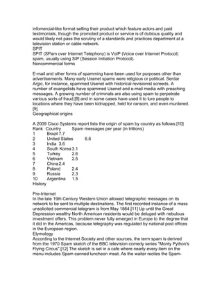 infomercial-like format selling their product which feature actors and paid
testimonials, though the promoted product or service is of dubious quality and
would likely not pass the scrutiny of a standards and practices department at a
television station or cable network.
SPIT
SPIT (SPam over Internet Telephony) is VoIP (Voice over Internet Protocol)
spam, usually using SIP (Session Initiation Protocol).
Noncommercial forms

E-mail and other forms of spamming have been used for purposes other than
advertisements. Many early Usenet spams were religious or political. Serdar
Argic, for instance, spammed Usenet with historical revisionist screeds. A
number of evangelists have spammed Usenet and e-mail media with preaching
messages. A growing number of criminals are also using spam to perpetrate
various sorts of fraud,[8] and in some cases have used it to lure people to
locations where they have been kidnapped, held for ransom, and even murdered.
[9]
Geographical origins

A 2009 Cisco Systems report lists the origin of spam by country as follows:[10]
Rank Country        Spam messages per year (in trillions)
1       Brazil 7.7
2       United States    6.6
3       India 3.6
4       South Korea 3.1
5       Turkey      2.6
6       Vietnam     2.5
7       China 2.4
8       Poland      2.4
9       Russia      2.3
10      Argentina 1.5
History

Pre-Internet
In the late 19th Century Western Union allowed telegraphic messages on its
network to be sent to multiple destinations. The first recorded instance of a mass
unsolicited commercial telegram is from May 1864.[11] Up until the Great
Depression wealthy North American residents would be deluged with nebulous
investment offers. This problem never fully emerged in Europe to the degree that
it did in the Americas, because telegraphy was regulated by national post offices
in the European region.
Etymology
According to the Internet Society and other sources, the term spam is derived
from the 1970 Spam sketch of the BBC television comedy series "Monty Python's
Flying Circus".[12] The sketch is set in a cafe where nearly every item on the
menu includes Spam canned luncheon meat. As the waiter recites the Spam-
 