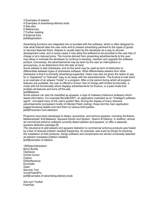 3 Examples of adware
4 Examples of advertising-delivery tools
5 See also
6 References
7 Further reading
8 External links
[edit]Application

Advertising functions are integrated into or bundled with the software, which is often designed to
note what Internet sites the user visits and to present advertising pertinent to the types of goods
or services featured there. Adware is usually seen by the developer as a way to recover
development costs, and in some cases it may allow the software to be provided to the user free of
charge or at a reduced price. The income derived from presenting advertisements to the user
may allow or motivate the developer to continue to develop, maintain and upgrade the software
product. Conversely, the advertisements may be seen by the user as interruptions or
annoyances, or as distractions from the task at hand.
Some adware is also shareware, and so the word may be used as term of distinction to
differentiate between types of shareware software. What differentiates adware from other
shareware is that it is primarily advertising-supported. Users may also be given the option to pay
for a "registered" or "licensed" copy to do away with the advertisements. The Eudora e-mail client
is an example of an adware "mode" in a program. After a trial period during which all program
features are available, the user is offered a choice: free of charge with limited functionality, a
mode with full functionality which displays advertisements for Eudora, or a paid mode that
enables all features and turns off the ads.
[edit]Malware
Some adware can also be classified as spyware, a type of malware (malicious software) which
steals information. For example BonziBUDDY, an application marketed as an "Intelligent software
agent", corrupted many of the user's system files, forcing the display of many obscene
advertisements (composed mostly of infected Flash coding); these and the main application
logged browsing details and sent them to various third parties.
[edit]Prevention and detection

Programs have been developed to detect, quarantine, and remove spyware, including Ad-Aware,
Malwarebytes' Anti-Malware, Spyware Doctor and Spybot - Search & Destroy. In addition, almost
all commercial antivirus software currently detect adware and spyware, or offer a separate
spyware detection package.[5]
The reluctance to add adware and spyware detection to commercial antivirus products was fueled
by a fear of lawsuits.[citation needed] Kaspersky, for example, was sued by Zango for blocking
the installation of their products. Zango software and components are almost universally detected
as adware nowadays.[citation needed]
[edit]Examples of adware

180SearchAssistant
Bonzi Buddy
ClipGenie
Comet Cursor
Cydoor
DollarRevenue
ErrorSafe
Gator
Security Tool
VirusProtectPro
[edit]Examples of advertising-delivery tools

Ask.com Toolbar
FlashGet
 