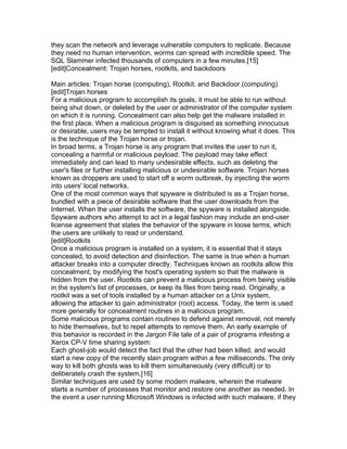 they scan the network and leverage vulnerable computers to replicate. Because
they need no human intervention, worms can spread with incredible speed. The
SQL Slammer infected thousands of computers in a few minutes.[15]
[edit]Concealment: Trojan horses, rootkits, and backdoors

Main articles: Trojan horse (computing), Rootkit, and Backdoor (computing)
[edit]Trojan horses
For a malicious program to accomplish its goals, it must be able to run without
being shut down, or deleted by the user or administrator of the computer system
on which it is running. Concealment can also help get the malware installed in
the first place. When a malicious program is disguised as something innocuous
or desirable, users may be tempted to install it without knowing what it does. This
is the technique of the Trojan horse or trojan.
In broad terms, a Trojan horse is any program that invites the user to run it,
concealing a harmful or malicious payload. The payload may take effect
immediately and can lead to many undesirable effects, such as deleting the
user's files or further installing malicious or undesirable software. Trojan horses
known as droppers are used to start off a worm outbreak, by injecting the worm
into users' local networks.
One of the most common ways that spyware is distributed is as a Trojan horse,
bundled with a piece of desirable software that the user downloads from the
Internet. When the user installs the software, the spyware is installed alongside.
Spyware authors who attempt to act in a legal fashion may include an end-user
license agreement that states the behavior of the spyware in loose terms, which
the users are unlikely to read or understand.
[edit]Rootkits
Once a malicious program is installed on a system, it is essential that it stays
concealed, to avoid detection and disinfection. The same is true when a human
attacker breaks into a computer directly. Techniques known as rootkits allow this
concealment, by modifying the host's operating system so that the malware is
hidden from the user. Rootkits can prevent a malicious process from being visible
in the system's list of processes, or keep its files from being read. Originally, a
rootkit was a set of tools installed by a human attacker on a Unix system,
allowing the attacker to gain administrator (root) access. Today, the term is used
more generally for concealment routines in a malicious program.
Some malicious programs contain routines to defend against removal, not merely
to hide themselves, but to repel attempts to remove them. An early example of
this behavior is recorded in the Jargon File tale of a pair of programs infesting a
Xerox CP-V time sharing system:
Each ghost-job would detect the fact that the other had been killed, and would
start a new copy of the recently slain program within a few milliseconds. The only
way to kill both ghosts was to kill them simultaneously (very difficult) or to
deliberately crash the system.[16]
Similar techniques are used by some modern malware, wherein the malware
starts a number of processes that monitor and restore one another as needed. In
the event a user running Microsoft Windows is infected with such malware, if they
 