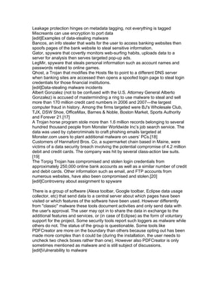 Leakage protection hinges on metadata tagging, not everything is tagged
Miscreants can use encryption to port data
[edit]Examples of data-stealing malware
Bancos, an info stealer that waits for the user to access banking websites then
spoofs pages of the bank website to steal sensitive information.
Gator, spyware that covertly monitors web-surfing habits, uploads data to a
server for analysis then serves targeted pop-up ads.
LegMir, spyware that steals personal information such as account names and
passwords related to online games.
Qhost, a Trojan that modifies the Hosts file to point to a different DNS server
when banking sites are accessed then opens a spoofed login page to steal login
credentials for those financial institutions.
[edit]Data-stealing malware incidents
Albert Gonzalez (not to be confused with the U.S. Attorney General Alberto
Gonzalez) is accused of masterminding a ring to use malware to steal and sell
more than 170 million credit card numbers in 2006 and 2007—the largest
computer fraud in history. Among the firms targeted were BJ's Wholesale Club,
TJX, DSW Shoe, OfficeMax, Barnes & Noble, Boston Market, Sports Authority
and Forever 21.[17]
A Trojan horse program stole more than 1.6 million records belonging to several
hundred thousand people from Monster Worldwide Inc’s job search service. The
data was used by cybercriminals to craft phishing emails targeted at
Monster.com users to plant additional malware on users’ PCs.[18]
Customers of Hannaford Bros. Co, a supermarket chain based in Maine, were
victims of a data security breach involving the potential compromise of 4.2 million
debit and credit cards. The company was hit by several class-action law suits.
[19]
The Torpig Trojan has compromised and stolen login credentials from
approximately 250,000 online bank accounts as well as a similar number of credit
and debit cards. Other information such as email, and FTP accounts from
numerous websites, have also been compromised and stolen.[20]
[edit]Controversy about assignment to spyware

There is a group of software (Alexa toolbar, Google toolbar, Eclipse data usage
collector, etc) that send data to a central server about which pages have been
visited or which features of the software have been used. However differently
from "classic" malware these tools document activities and only send data with
the user's approval. The user may opt in to share the data in exchange to the
additional features and services, or (in case of Eclipse) as the form of voluntary
support for the project. Some security tools report such loggers as malware while
others do not. The status of the group is questionable. Some tools like
PDFCreator are more on the boundary than others because opting out has been
made more complex than it could be (during the installation, the user needs to
uncheck two check boxes rather than one). However also PDFCreator is only
sometimes mentioned as malware and is still subject of discussions.
[edit]Vulnerability to malware
 
