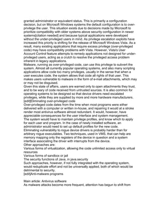 granted administrator or equivalent status. This is primarily a configuration
decision, but on Microsoft Windows systems the default configuration is to over-
privilege the user. This situation exists due to decisions made by Microsoft to
prioritize compatibility with older systems above security configuration in newer
systems[citation needed] and because typical applications were developed
without the under-privileged users in mind. As privilege escalation exploits have
increased this priority is shifting for the release of Microsoft Windows Vista. As a
result, many existing applications that require excess privilege (over-privileged
code) may have compatibility problems with Vista. However, Vista's User
Account Control feature attempts to remedy applications not designed for under-
privileged users, acting as a crutch to resolve the privileged access problem
inherent in legacy applications.
Malware, running as over-privileged code, can use this privilege to subvert the
system. Almost all currently popular operating systems, and also many scripting
applications allow code too many privileges, usually in the sense that when a
user executes code, the system allows that code all rights of that user. This
makes users vulnerable to malware in the form of e-mail attachments, which may
or may not be disguised.
Given this state of affairs, users are warned only to open attachments they trust,
and to be wary of code received from untrusted sources. It is also common for
operating systems to be designed so that device drivers need escalated
privileges, while they are supplied by more and more hardware manufacturers.
[edit]Eliminating over-privileged code
Over-privileged code dates from the time when most programs were either
delivered with a computer or written in-house, and repairing it would at a stroke
render most antivirus software almost redundant. It would, however, have
appreciable consequences for the user interface and system management.
The system would have to maintain privilege profiles, and know which to apply
for each user and program. In the case of newly installed software, an
administrator would need to set up default profiles for the new code.
Eliminating vulnerability to rogue device drivers is probably harder than for
arbitrary rogue executables. Two techniques, used in VMS, that can help are
memory mapping only the registers of the device in question and a system
interface associating the driver with interrupts from the device.
Other approaches are:
Various forms of virtualization, allowing the code unlimited access only to virtual
resources
Various forms of sandbox or jail
The security functions of Java, in java.security
Such approaches, however, if not fully integrated with the operating system,
would reduplicate effort and not be universally applied, both of which would be
detrimental to security.
[edit]Anti-malware programs

Main article: Antivirus software
As malware attacks become more frequent, attention has begun to shift from
 