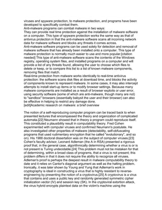 viruses and spyware protection, to malware protection, and programs have been
developed to specifically combat them.
Anti-malware programs can combat malware in two ways:
They can provide real time protection against the installation of malware software
on a computer. This type of spyware protection works the same way as that of
antivirus protection in that the anti-malware software scans all incoming network
data for malware software and blocks any threats it comes across.
Anti-malware software programs can be used solely for detection and removal of
malware software that has already been installed onto a computer. This type of
malware protection is normally much easier to use and more popular.[citation
needed] This type of anti-malware software scans the contents of the Windows
registry, operating system files, and installed programs on a computer and will
provide a list of any threats found, allowing the user to choose which files to
delete or keep, or to compare this list to a list of known malware components,
removing files that match.
Real-time protection from malware works identically to real-time antivirus
protection: the software scans disk files at download time, and blocks the activity
of components known to represent malware. In some cases, it may also intercept
attempts to install start-up items or to modify browser settings. Because many
malware components are installed as a result of browser exploits or user error,
using security software (some of which are anti-malware, though many are not)
to "sandbox" browsers (essentially babysit the user and their browser) can also
be effective in helping to restrict any damage done.
[edit]Academic research on malware: a brief overview

The notion of a self-reproducing computer program can be traced back to when
presented lectures that encompassed the theory and organization of complicated
automata.[22] Neumann showed that in theory a program could reproduce itself.
This constituted a plausibility result in computability theory. Fred Cohen
experimented with computer viruses and confirmed Neumann's postulate. He
also investigated other properties of malware (detectability, self-obfuscating
programs that used rudimentary encryption that he called "evolutionary", and so
on). His 1988 doctoral dissertation was on the subject of computer viruses.[23]
Cohen's faculty advisor, Leonard Adleman (the A in RSA) presented a rigorous
proof that, in the general case, algorithmically determining whether a virus is or is
not present is Turing undecidable.[24] This problem must not be mistaken for that
of determining, within a broad class of programs, that a virus is not present; this
problem differs in that it does not require the ability to recognize all viruses.
Adleman's proof is perhaps the deepest result in malware computability theory to
date and it relies on Cantor's diagonal argument as well as the halting problem.
Ironically, it was later shown by Young and Yung that Adleman's work in
cryptography is ideal in constructing a virus that is highly resistant to reverse-
engineering by presenting the notion of a cryptovirus.[25] A cryptovirus is a virus
that contains and uses a public key and randomly generated symmetric cipher
initialization vector (IV) and session key (SK). In the cryptoviral extortion attack,
the virus hybrid encrypts plaintext data on the victim's machine using the
 