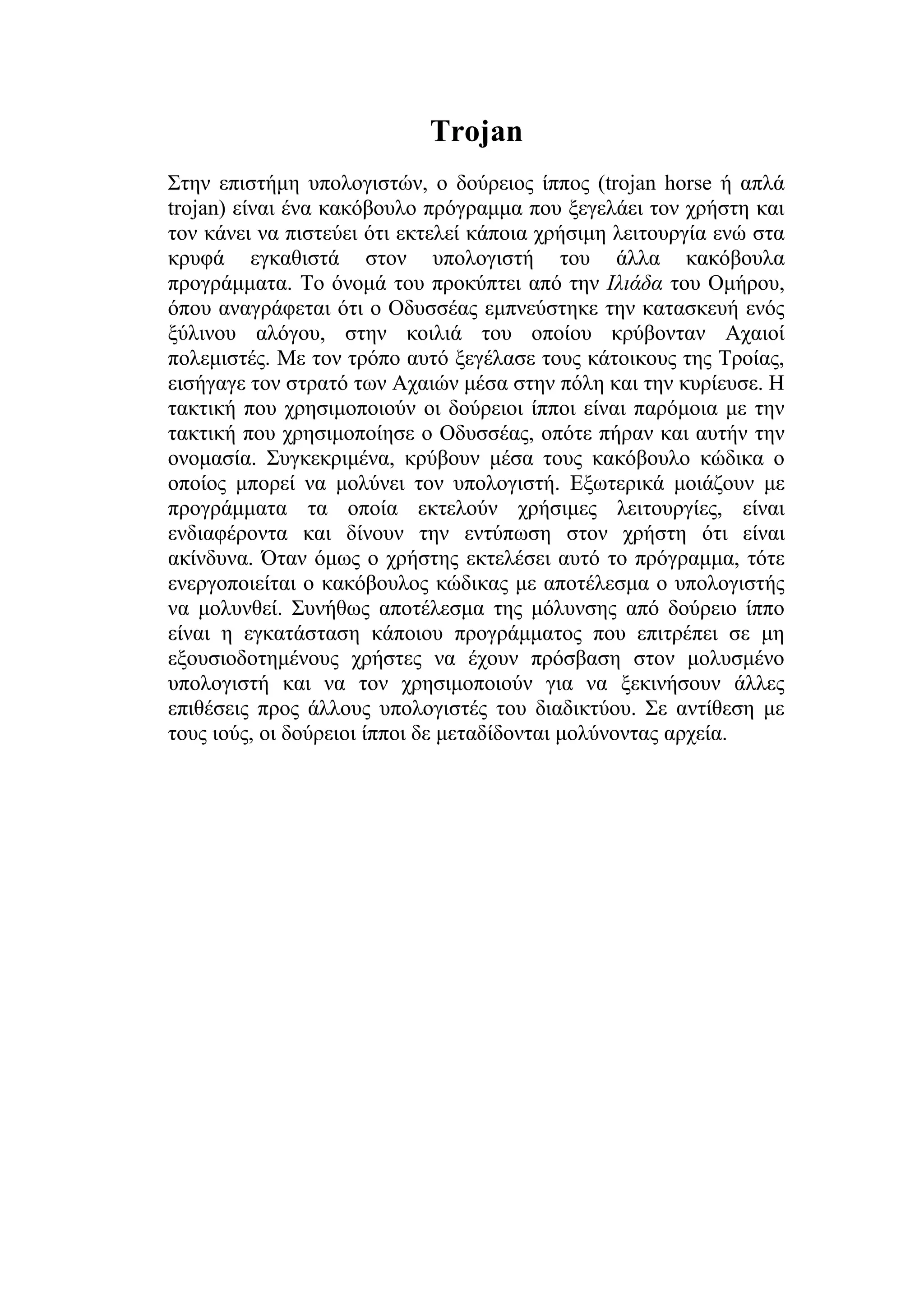 Trojan
Στην επιστήμη υπολογιστών, ο δούρειος ίππος (trojan horse ή απλά
trojan) είναι ένα κακόβουλο πρόγραμμα που ξεγελάει τον χρήστη και
τον κάνει να πιστεύει ότι εκτελεί κάποια χρήσιμη λειτουργία ενώ στα
κρυφά εγκαθιστά στον υπολογιστή του άλλα κακόβουλα
προγράμματα. Το όνομά του προκύπτει από την Ιλιάδα του Ομήρου,
όπου αναγράφεται ότι ο Οδυσσέας εμπνεύστηκε την κατασκευή ενός
ξύλινου αλόγου, στην κοιλιά του οποίου κρύβονταν Αχαιοί
πολεμιστές. Με τον τρόπο αυτό ξεγέλασε τους κάτοικους της Τροίας,
εισήγαγε τον στρατό των Αχαιών μέσα στην πόλη και την κυρίευσε. Η
τακτική που χρησιμοποιούν οι δούρειοι ίπποι είναι παρόμοια με την
τακτική που χρησιμοποίησε ο Οδυσσέας, οπότε πήραν και αυτήν την
ονομασία. Συγκεκριμένα, κρύβουν μέσα τους κακόβουλο κώδικα ο
οποίος μπορεί να μολύνει τον υπολογιστή. Εξωτερικά μοιάζουν με
προγράμματα τα οποία εκτελούν χρήσιμες λειτουργίες, είναι
ενδιαφέροντα και δίνουν την εντύπωση στον χρήστη ότι είναι
ακίνδυνα. Όταν όμως ο χρήστης εκτελέσει αυτό το πρόγραμμα, τότε
ενεργοποιείται ο κακόβουλος κώδικας με αποτέλεσμα ο υπολογιστής
να μολυνθεί. Συνήθως αποτέλεσμα της μόλυνσης από δούρειο ίππο
είναι η εγκατάσταση κάποιου προγράμματος που επιτρέπει σε μη
εξουσιοδοτημένους χρήστες να έχουν πρόσβαση στον μολυσμένο
υπολογιστή και να τον χρησιμοποιούν για να ξεκινήσουν άλλες
επιθέσεις προς άλλους υπολογιστές του διαδικτύου. Σε αντίθεση με
τους ιούς, οι δούρειοι ίπποι δε μεταδίδονται μολύνοντας αρχεία.
 