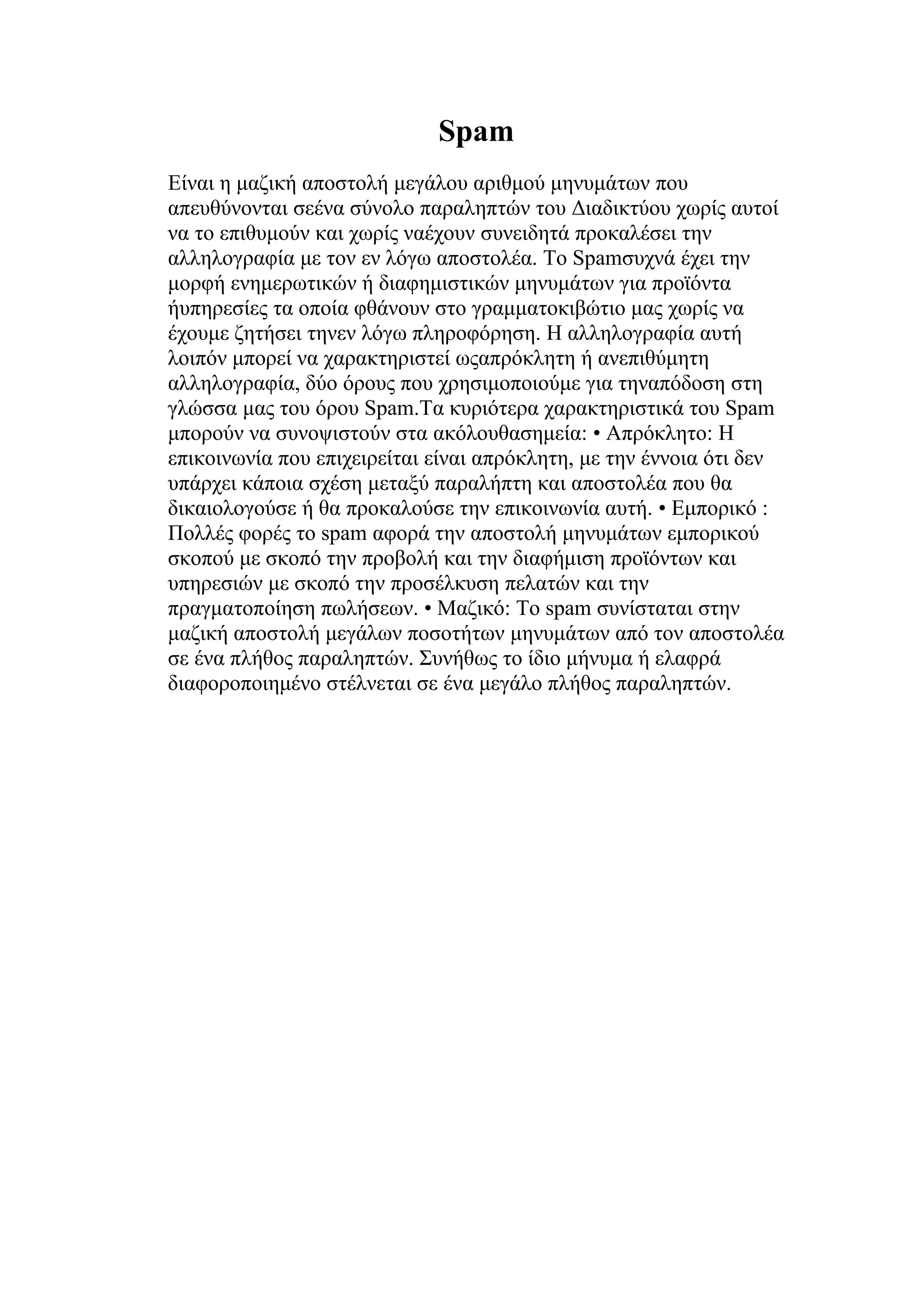 Spam
Είναι η μαζική αποστολή μεγάλου αριθμού μηνυμάτων που
απευθύνονται σεένα σύνολο παραληπτών του Διαδικτύου χωρίς αυτοί
να το επιθυμούν και χωρίς ναέχουν συνειδητά προκαλέσει την
αλληλογραφία με τον εν λόγω αποστολέα. Το Spamσυχνά έχει την
μορφή ενημερωτικών ή διαφημιστικών μηνυμάτων για προϊόντα
ήυπηρεσίες τα οποία φθάνουν στο γραμματοκιβώτιο μας χωρίς να
έχουμε ζητήσει τηνεν λόγω πληροφόρηση. Η αλληλογραφία αυτή
λοιπόν μπορεί να χαρακτηριστεί ωςαπρόκλητη ή ανεπιθύμητη
αλληλογραφία, δύο όρους που χρησιμοποιούμε για τηναπόδοση στη
γλώσσα μας του όρου Spam.Τα κυριότερα χαρακτηριστικά του Spam
μπορούν να συνοψιστούν στα ακόλουθασημεία: • Απρόκλητο: Η
επικοινωνία που επιχειρείται είναι απρόκλητη, με την έννοια ότι δεν
υπάρχει κάποια σχέση μεταξύ παραλήπτη και αποστολέα που θα
δικαιολογούσε ή θα προκαλούσε την επικοινωνία αυτή. • Εμπορικό :
Πολλές φορές το spam αφορά την αποστολή μηνυμάτων εμπορικού
σκοπού με σκοπό την προβολή και την διαφήμιση προϊόντων και
υπηρεσιών με σκοπό την προσέλκυση πελατών και την
πραγματοποίηση πωλήσεων. • Mαζικό: Το spam συνίσταται στην
μαζική αποστολή μεγάλων ποσοτήτων μηνυμάτων από τον αποστολέα
σε ένα πλήθος παραληπτών. Συνήθως το ίδιο μήνυμα ή ελαφρά
διαφοροποιημένο στέλνεται σε ένα μεγάλο πλήθος παραληπτών.
 