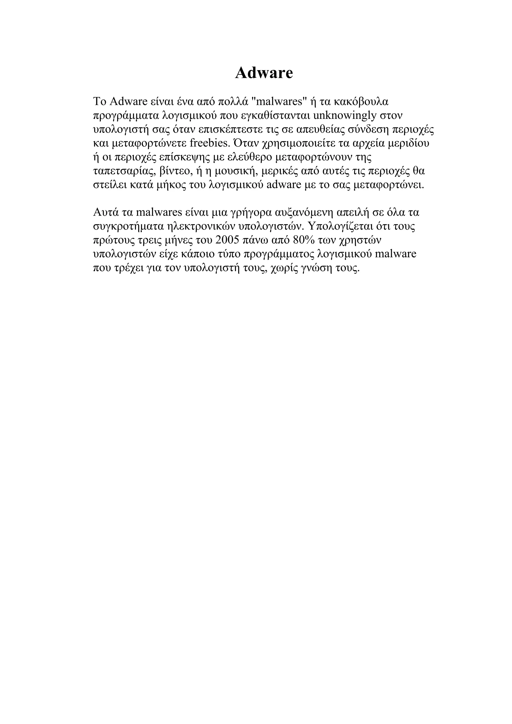Adware
Το Adware είναι ένα από πολλά "malwares" ή τα κακόβουλα
προγράμματα λογισμικού που εγκαθίστανται unknowingly στον
υπολογιστή σας όταν επισκέπτεστε τις σε απευθείας σύνδεση περιοχές
και μεταφορτώνετε freebies. Όταν χρησιμοποιείτε τα αρχεία μεριδίου
ή οι περιοχές επίσκεψης με ελεύθερο μεταφορτώνουν της
ταπετσαρίας, βίντεο, ή η μουσική, μερικές από αυτές τις περιοχές θα
στείλει κατά μήκος του λογισμικού adware με το σας μεταφορτώνει.

Αυτά τα malwares είναι μια γρήγορα αυξανόμενη απειλή σε όλα τα
συγκροτήματα ηλεκτρονικών υπολογιστών. Υπολογίζεται ότι τους
πρώτους τρεις μήνες του 2005 πάνω από 80% των χρηστών
υπολογιστών είχε κάποιο τύπο προγράμματος λογισμικού malware
που τρέχει για τον υπολογιστή τους, χωρίς γνώση τους.
 