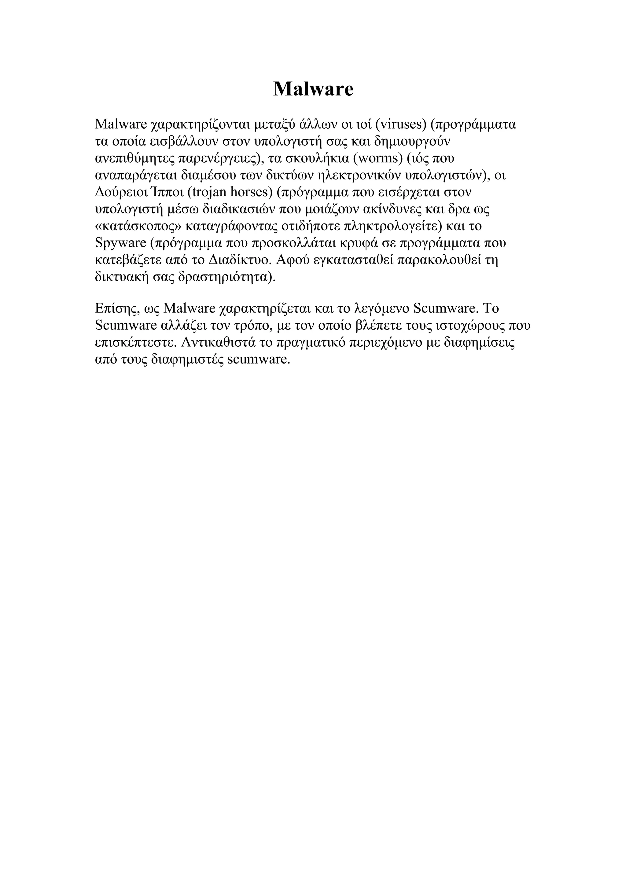 Malware
Malware χαρακτηρίζονται μεταξύ άλλων οι ιοί (viruses) (προγράμματα
τα οποία εισβάλλουν στον υπολογιστή σας και δημιουργούν
ανεπιθύμητες παρενέργειες), τα σκουλήκια (worms) (ιός που
αναπαράγεται διαμέσου των δικτύων ηλεκτρονικών υπολογιστών), οι
Δούρειοι Ίπποι (trojan horses) (πρόγραμμα που εισέρχεται στον
υπολογιστή μέσω διαδικασιών που μοιάζουν ακίνδυνες και δρα ως
«κατάσκοπος» καταγράφοντας οτιδήποτε πληκτρολογείτε) και το
Spyware (πρόγραμμα που προσκολλάται κρυφά σε προγράμματα που
κατεβάζετε από το Διαδίκτυο. Αφού εγκατασταθεί παρακολουθεί τη
δικτυακή σας δραστηριότητα).

Επίσης, ως Malware χαρακτηρίζεται και το λεγόμενο Scumware. To
Scumware αλλάζει τον τρόπο, με τον οποίο βλέπετε τους ιστοχώρους που
επισκέπτεστε. Αντικαθιστά το πραγματικό περιεχόμενο με διαφημίσεις
από τους διαφημιστές scumware.
 