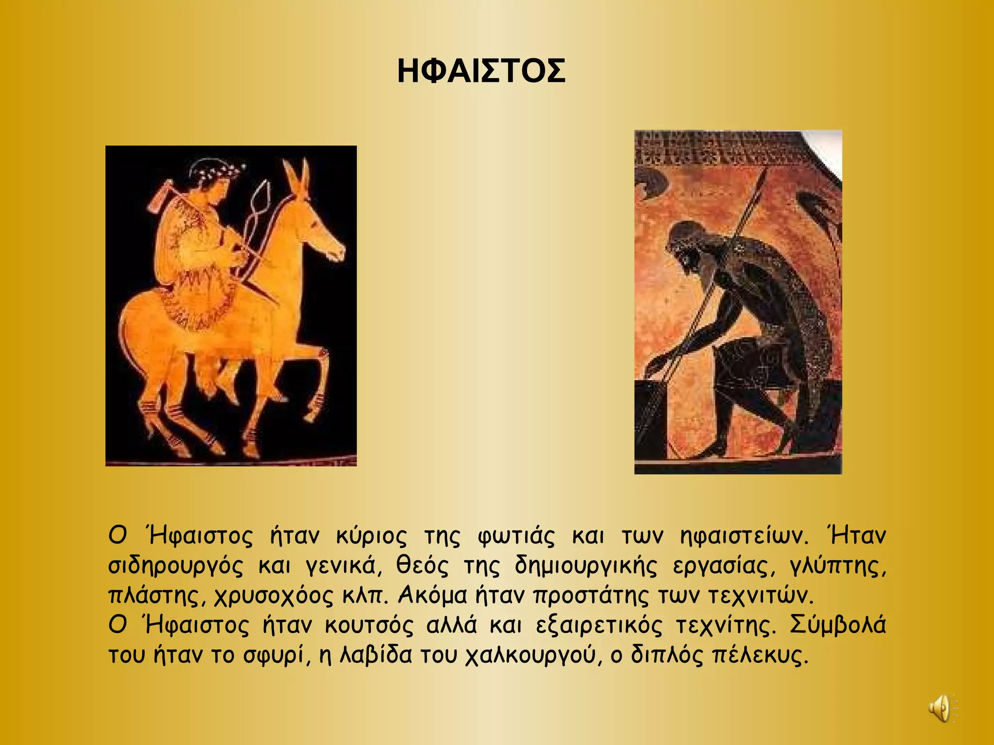 ΗΦΑΙΣΤΟΣ Ο Ήφαιστος ήταν κύριος της φωτιάς και των ηφαιστείων. Ήταν σιδηρουργός και γενικά, θεός της δημιουργικής εργασίας, γλύπτης, πλάστης, χρυσοχόος κλπ. Ακόμα ήταν προστάτης των τεχνιτών.  Ο Ήφαιστος ήταν κουτσός αλλά και εξαιρετικός τεχνίτης. Σύμβολά του ήταν το σφυρί, η λαβίδα του χαλκουργού, ο διπλός πέλεκυς. 