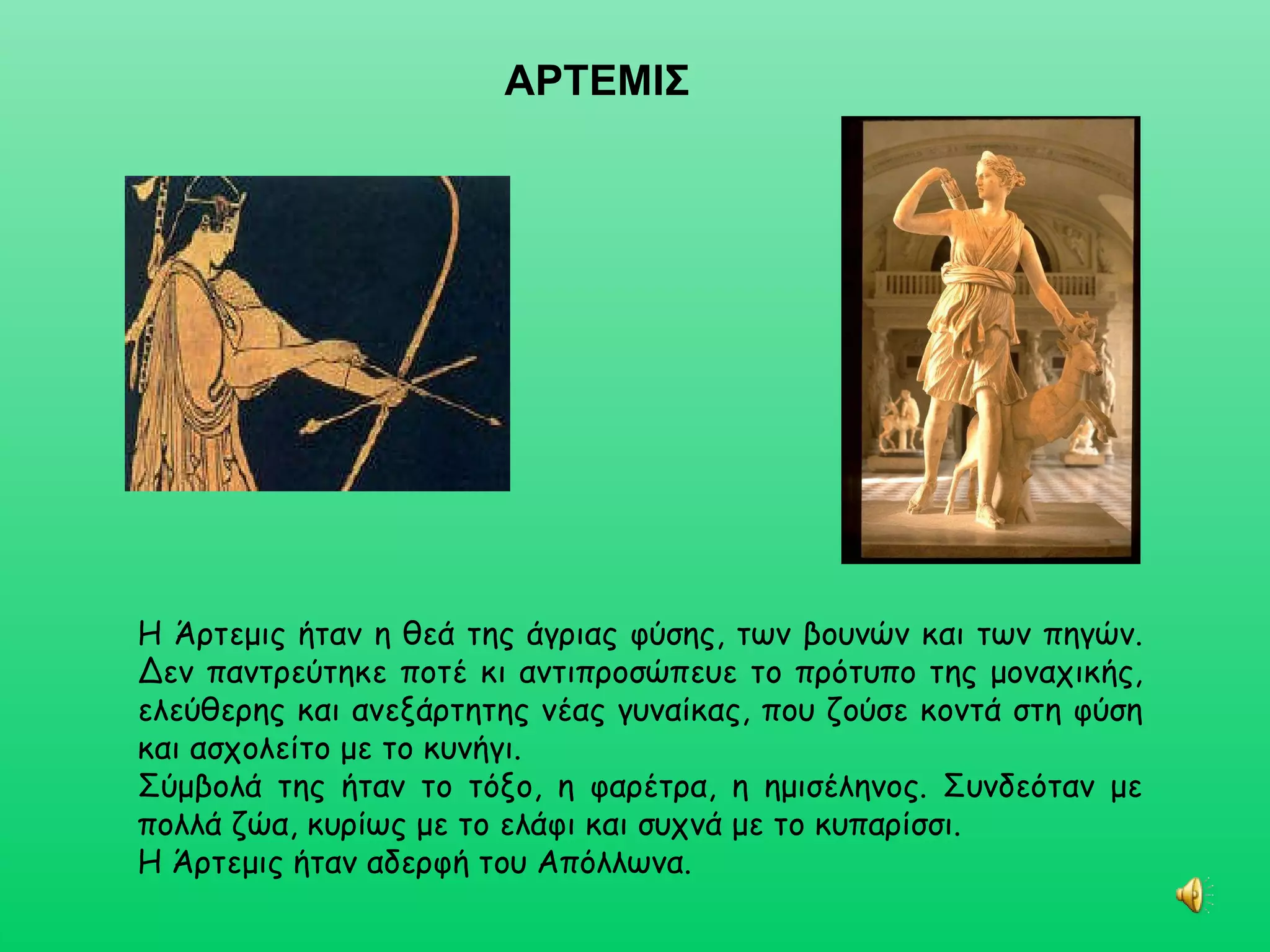 ΑΡΤΕΜΙΣ Η Άρτεμις ήταν η θεά της άγριας φύσης, των βουνών και των πηγών. Δεν παντρεύτηκε ποτέ κι αντιπροσώπευε το πρότυπο της μοναχικής, ελεύθερης και ανεξάρτητης νέας γυναίκας, που ζούσε κοντά στη φύση και ασχολείτο με το κυνήγι. Σύμβολά της ήταν το τόξο, η φαρέτρα, η ημισέληνος. Συνδεόταν με πολλά ζώα, κυρίως με το ελάφι και συχνά με το κυπαρίσσι.  Η Άρτεμις ήταν αδερφή του Απόλλωνα. 