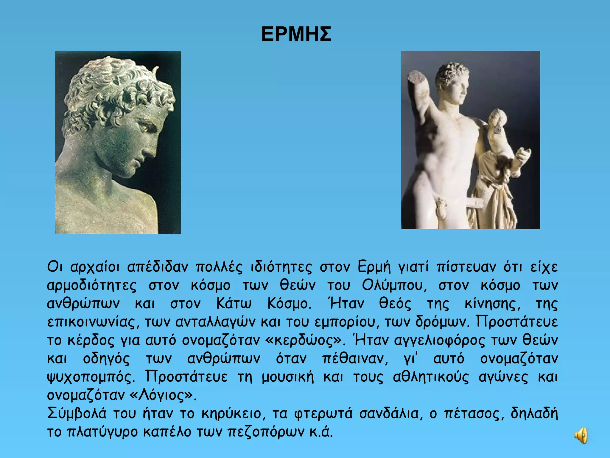 ΕΡΜΗΣ Οι αρχαίοι απέδιδαν πολλές ιδιότητες στον Ερμή γιατί πίστευαν ότι είχε αρμοδιότητες στον κόσμο των θεών του Ολύμπου, στον κόσμο των ανθρώπων και στον Κάτω Κόσμο. Ήταν θεός της κίνησης, της επικοινωνίας, των ανταλλαγών και του εμπορίου, των δρόμων. Προστάτευε το κέρδος για αυτό ονομαζόταν «κερδώος». Ήταν αγγελιοφόρος των θεών και οδηγός των ανθρώπων όταν πέθαιναν, γι’ αυτό ονομαζόταν ψυχοπομπός. Προστάτευε τη μουσική και τους αθλητικούς αγώνες και ονομαζόταν «Λόγιος». Σύμβολά του ήταν το κηρύκειο, τα φτερωτά σανδάλια, ο πέτασος, δηλαδή το πλατύγυρο καπέλο των πεζοπόρων κ.ά. 