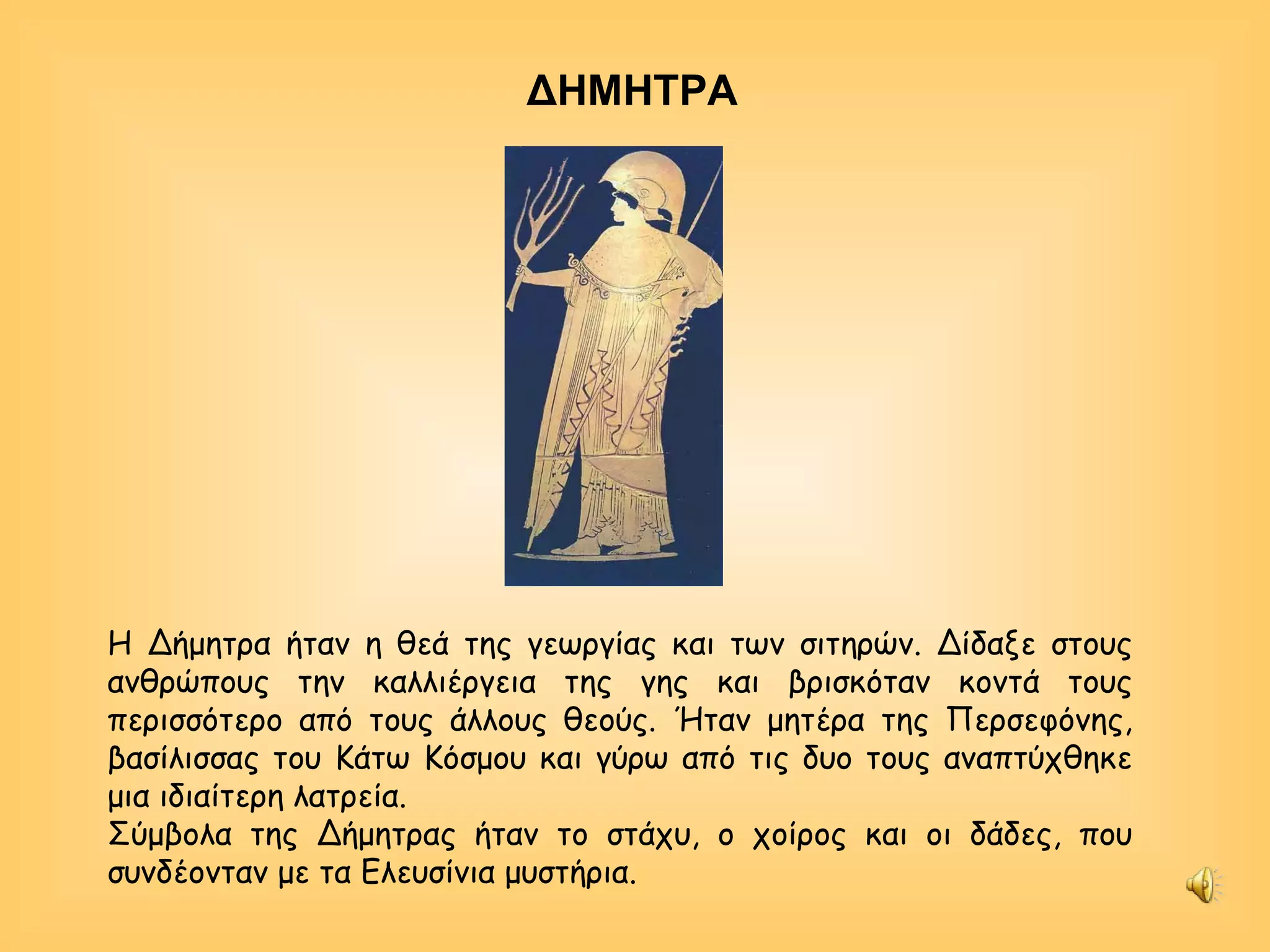 Η Δήμητρα ήταν η θεά της γεωργίας και των σιτηρών. Δίδαξε στους ανθρώπους την καλλιέργεια της γης και βρισκόταν κοντά τους περισσότερο από τους άλλους θεούς. Ήταν μητέρα της Περσεφόνης, βασίλισσας του Κάτω Κόσμου και γύρω από τις δυο τους αναπτύχθηκε μια ιδιαίτερη λατρεία. Σύμβολα της Δήμητρας ήταν το στάχυ, ο χοίρος και οι δάδες, που συνδέονταν με τα Ελευσίνια μυστήρια.  ΔΗΜΗΤΡΑ 