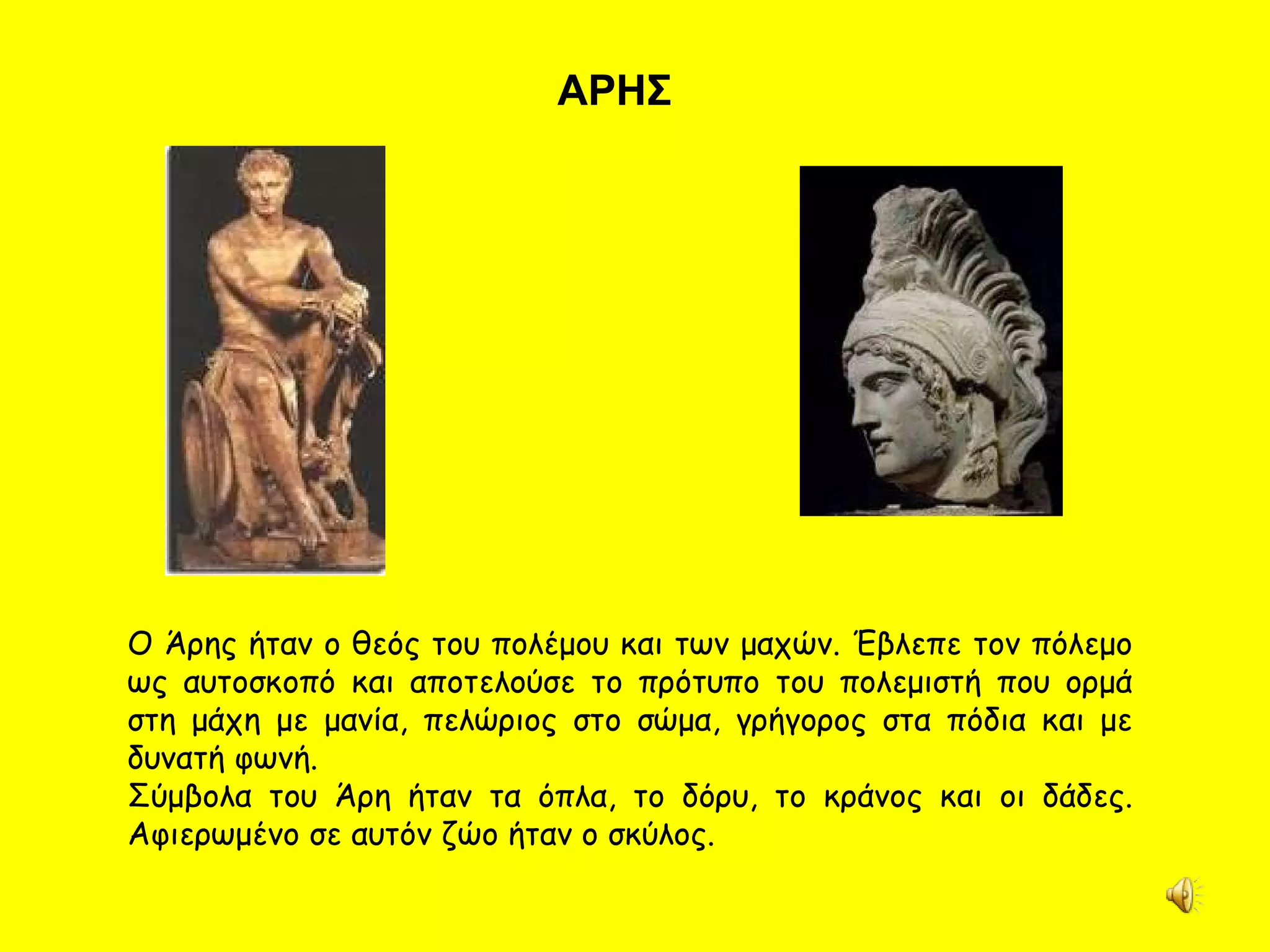 ΑΡΗΣ Ο Άρης ήταν ο θεός του πολέμου και των μαχών. Έβλεπε τον πόλεμο ως αυτοσκοπό και αποτελούσε το πρότυπο του πολεμιστή που ορμά στη μάχη με μανία, πελώριος στο σώμα, γρήγορος στα πόδια και με δυνατή φωνή.  Σύμβολα του Άρη ήταν τα όπλα, το δόρυ, το κράνος και οι δάδες. Αφιερωμένο σε αυτόν ζώο ήταν ο σκύλος.  