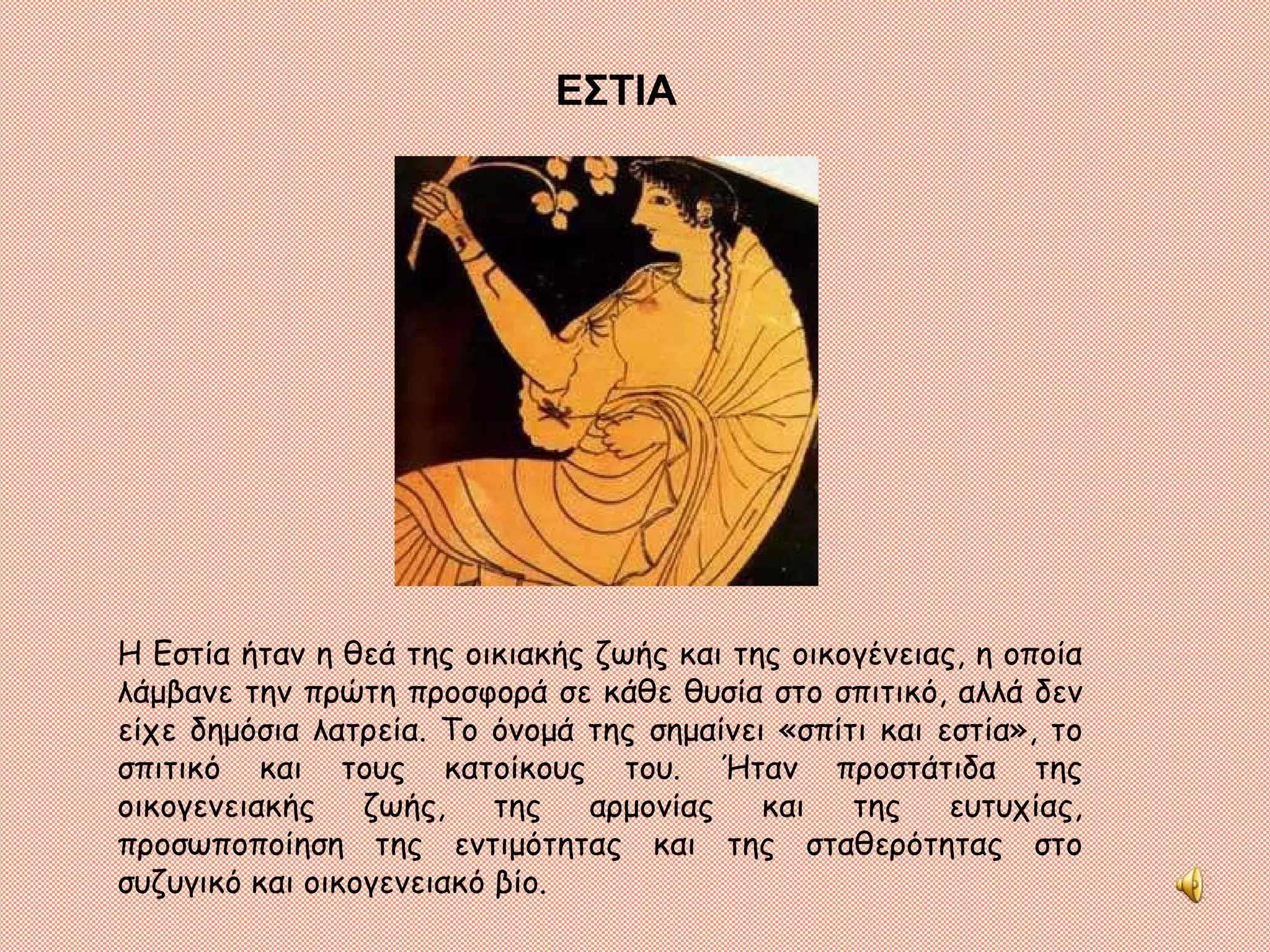 ΕΣΤΙΑ Η Εστία ήταν η θεά της οικιακής ζωής και της οικογένειας, η οποία λάμβανε την πρώτη προσφορά σε κάθε θυσία στο σπιτικό, αλλά δεν είχε δημόσια λατρεία. Το όνομά της σημαίνει «σπίτι και εστία», το σπιτικό και τους κατοίκους του. Ήταν προστάτιδα της οικογενειακής ζωής, της αρμονίας και της ευτυχίας, προσωποποίηση της εντιμότητας και της σταθερότητας στο συζυγικό και οικογενειακό βίο.  