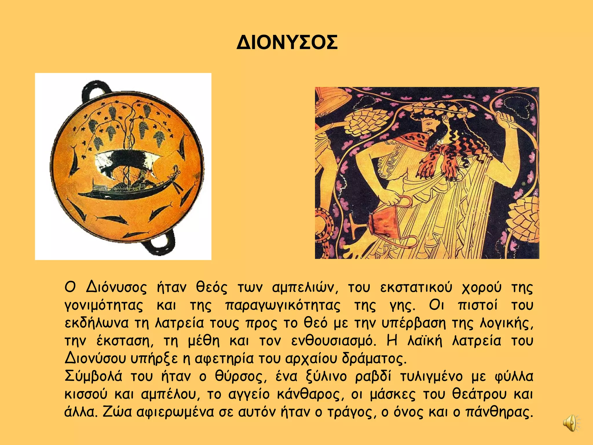 ΔΙΟΝΥΣΟΣ Ο Διόνυσος ήταν θεός των αμπελιών, του εκστατικού χορού της γονιμότητας και της παραγωγικότητας της γης. Οι πιστοί του εκδήλωνα τη λατρεία τους προς το θεό με την υπέρβαση της λογικής, την έκσταση, τη μέθη και τον ενθουσιασμό. Η λαϊκή λατρεία του Διονύσου υπήρξε η αφετηρία του αρχαίου δράματος. Σύμβολά του ήταν ο θύρσος, ένα ξύλινο ραβδί τυλιγμένο με φύλλα κισσού και αμπέλου, το αγγείο κάνθαρος, οι μάσκες του θεάτρου και άλλα. Ζώα αφιερωμένα σε αυτόν ήταν ο τράγος, ο όνος και ο πάνθηρας.  