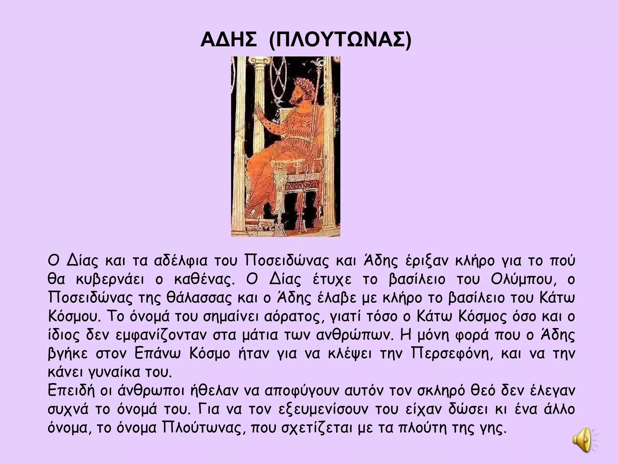 ΑΔΗΣ   ( ΠΛΟΥΤΩΝΑΣ) Ο Δίας και τα αδέλφια του Ποσειδώνας και Άδης έριξαν κλήρο για το πού θα κυβερνάει ο καθένας. Ο Δίας έτυχε το βασίλειο του Ολύμπου, ο Ποσειδώνας της θάλασσας και ο Άδης έλαβε με κλήρο το βασίλειο του Κάτω Κόσμου. Το όνομά του σημαίνει αόρατος, γιατί τόσο ο Κάτω Κόσμος όσο και ο ίδιος δεν εμφανίζονταν στα μάτια των ανθρώπων. Η μόνη φορά που ο Άδης βγήκε στον Επάνω Κόσμο ήταν για να κλέψει την Περσεφόνη, και να την κάνει γυναίκα του. Επειδή οι άνθρωποι ήθελαν να αποφύγουν αυτόν τον σκληρό θεό δεν έλεγαν συχνά το όνομά του. Για να τον εξευμενίσουν του είχαν δώσει κι ένα άλλο όνομα, το όνομα Πλούτωνας, που σχετίζεται με τα πλούτη της γης. 