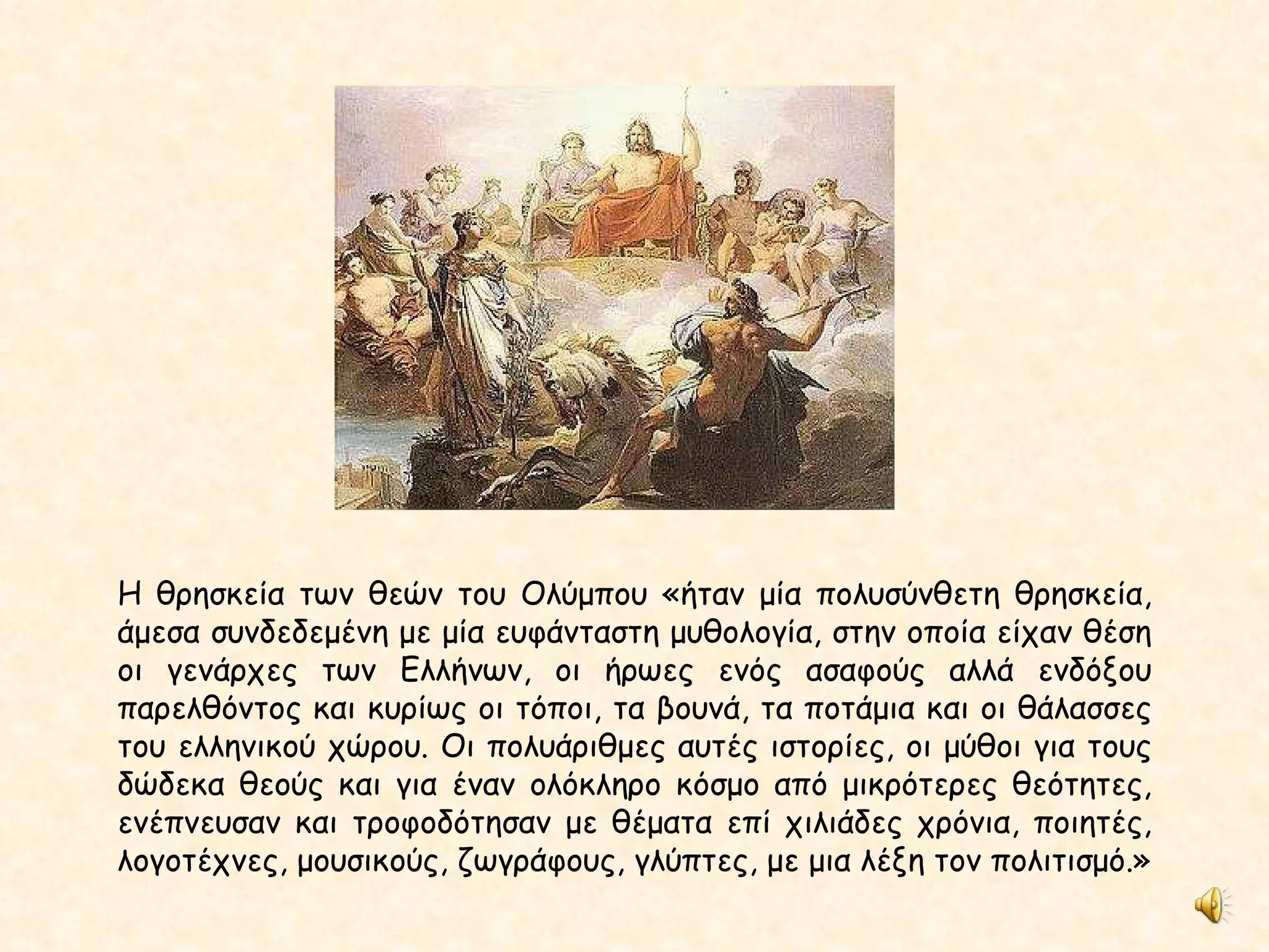 Η θρησκεία των θεών του Ολύμπου «ήταν μία πολυσύνθετη θρησκεία, άμεσα συνδεδεμένη με μία ευφάνταστη μυθολογία, στην οποία είχαν θέση οι γενάρχες των Ελλήνων, οι ήρωες ενός ασαφούς αλλά ενδόξου παρελθόντος και κυρίως οι τόποι, τα βουνά, τα ποτάμια και οι θάλασσες του ελληνικού χώρου. Οι πολυάριθμες αυτές ιστορίες, οι μύθοι για τους δώδεκα θεούς και για έναν ολόκληρο κόσμο από μικρότερες θεότητες, ενέπνευσαν και τροφοδότησαν με θέματα επί χιλιάδες χρόνια, ποιητές, λογοτέχνες, μουσικούς, ζωγράφους, γλύπτες, με μια λέξη τον πολιτισμό.»   