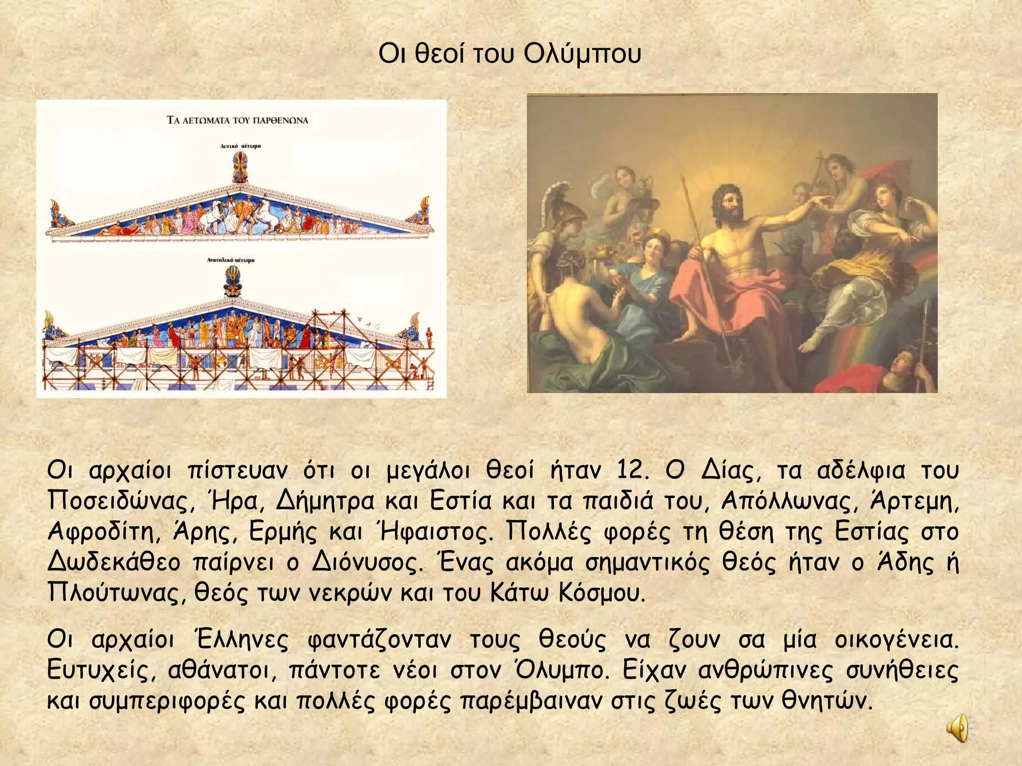 Οι αρχαίοι πίστευαν ότι οι μεγάλοι θεοί ήταν 12. Ο Δίας, τα αδέλφια του Ποσειδώνας, Ήρα, Δήμητρα και Εστία και τα παιδιά του, Απόλλωνας, Άρτεμη, Αφροδίτη, Άρης, Ερμής και Ήφαιστος. Πολλές φορές τη θέση της Εστίας στο Δωδεκάθεο παίρνει ο Διόνυσος. Ένας ακόμα σημαντικός θεός ήταν ο Άδης ή Πλούτωνας, θεός των νεκρών και του Κάτω Κόσμου. Οι αρχαίοι Έλληνες φαντάζονταν τους θεούς να ζουν σα μία οικογένεια. Ευτυχείς, αθάνατοι, πάντοτε νέοι στον Όλυμπο. Είχαν ανθρώπινες συνήθειες και συμπεριφορές και πολλές φορές παρέμβαιναν στις ζωές των θνητών. Οι θεοί του Ολύμπου 