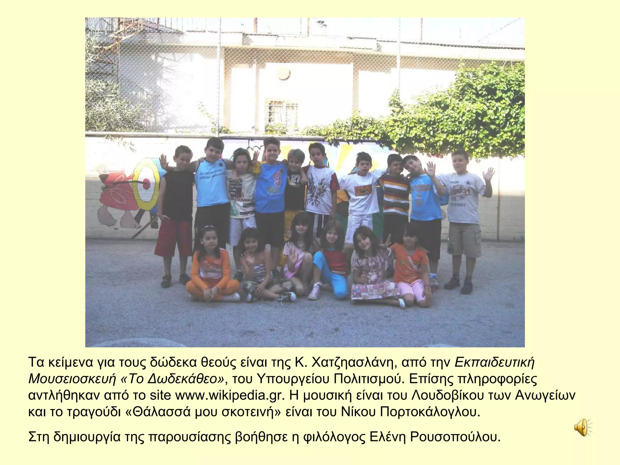 Τα κείμενα για τους δώδεκα θεούς είναι της Κ. Χατζηασλάνη, από την  Εκπαιδευτική Μουσειοσκευή «Το Δωδεκάθεο» , του Υπουργείου Πολιτισμού .  Επίσης πληροφορίες αντλήθηκαν από το  site www.wikipedia.gr .   Η μουσική είναι του Λουδοβίκου των Ανωγείων και το τραγούδι «Θάλασσά μου σκοτεινή» είναι του Νίκου Πορτοκάλογλου. Στη δημιουργία της παρουσίασης βοήθησε η φιλόλογος Ελένη Ρουσοπούλου. 