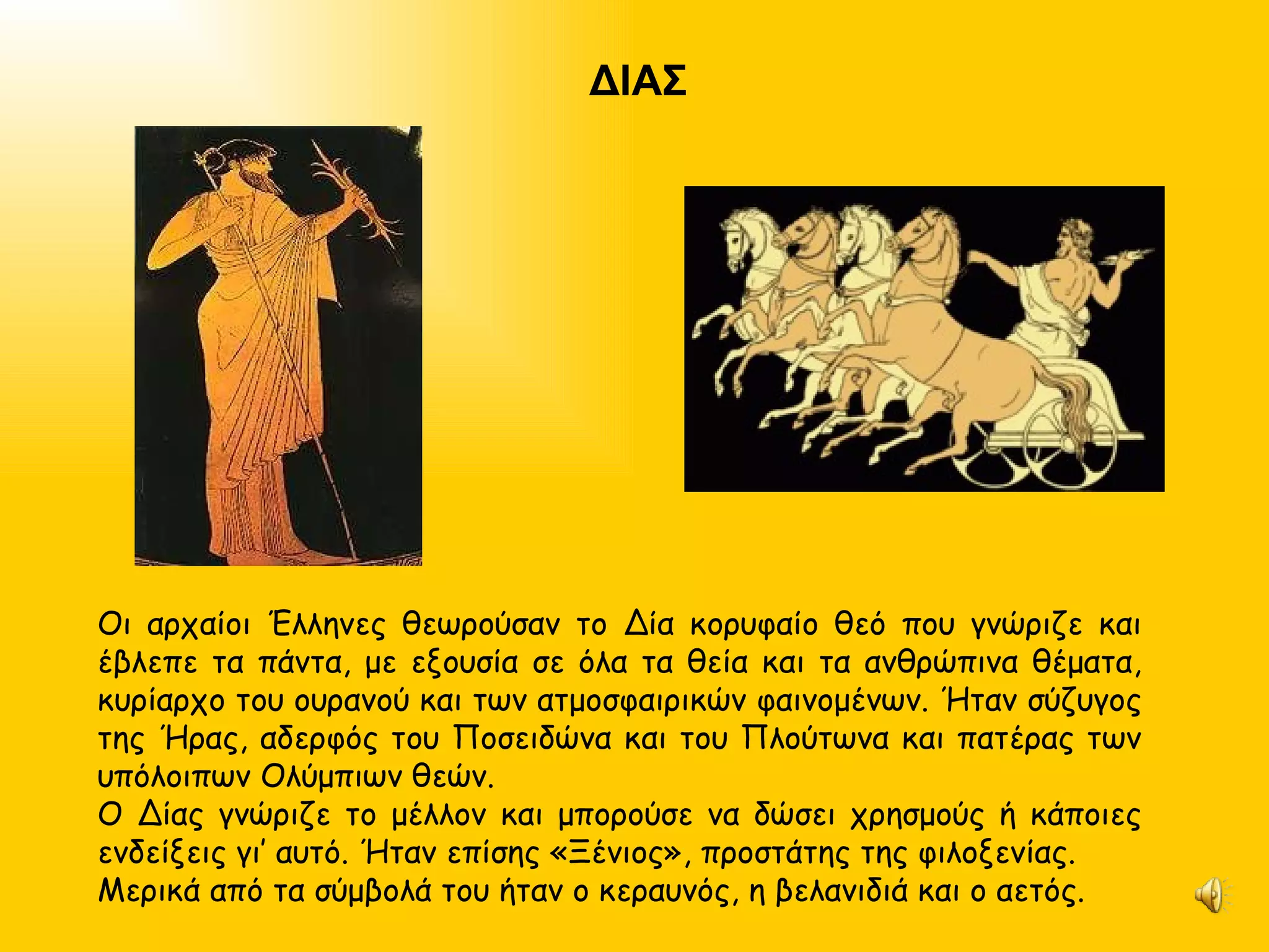 ΔΙΑΣ Οι αρχαίοι Έλληνες θεωρούσαν το Δία κορυφαίο θεό που γνώριζε και έβλεπε τα πάντα, με εξουσία σε όλα τα θεία και τα ανθρώπινα θέματα, κυρίαρχο του ουρανού και των ατμοσφαιρικών φαινομένων. Ήταν σύζυγος της Ήρας, αδερφός του Ποσειδώνα και του Πλούτωνα και πατέρας των υπόλοιπων Ολύμπιων θεών. Ο Δίας γνώριζε το μέλλον και μπορούσε να δώσει χρησμούς ή κάποιες ενδείξεις γι’ αυτό. Ήταν επίσης «Ξένιος», προστάτης της φιλοξενίας. Μερικά από τα σύμβολά του ήταν ο κεραυνός, η βελανιδιά και ο αετός. 