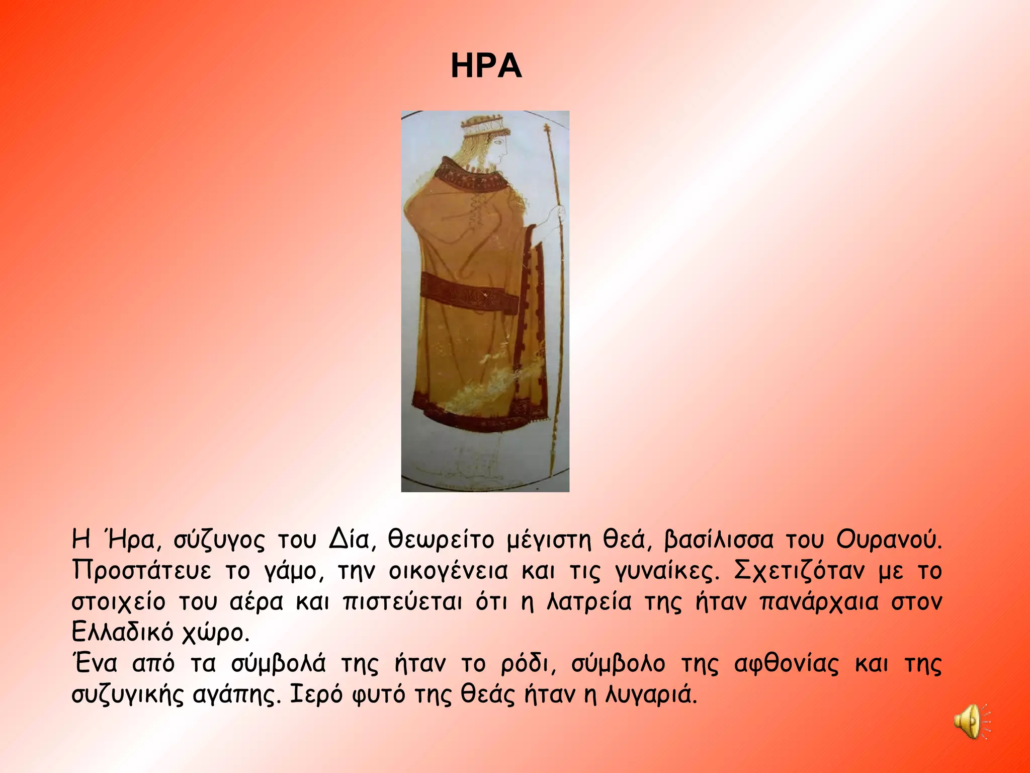 ΗΡΑ Η Ήρα, σύζυγος του Δία, θεωρείτο μέγιστη θεά, βασίλισσα του Ουρανού. Προστάτευε το γάμο, την οικογένεια και τις γυναίκες. Σχετιζόταν με το στοιχείο του αέρα και πιστεύεται ότι η λατρεία της ήταν πανάρχαια στον Ελλαδικό χώρο. Ένα από τα σύμβολά της ήταν το ρόδι, σύμβολο της αφθονίας και της συζυγικής αγάπης. Ιερό φυτό της θεάς ήταν η λυγαριά. 