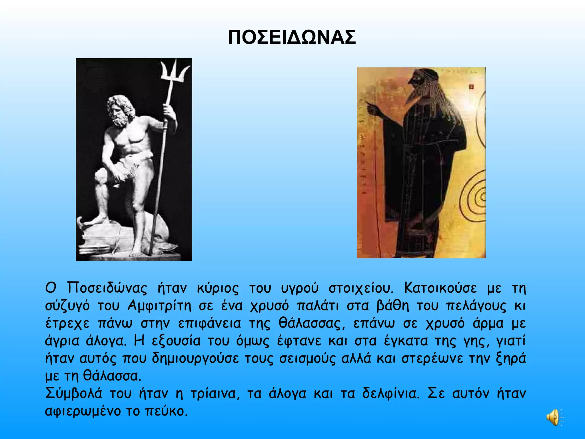ΠΟΣΕΙΔΩΝΑΣ Ο Ποσειδώνας ήταν κύριος του υγρού στοιχείου. Κατοικούσε με τη σύζυγό του Αμφιτρίτη σε ένα χρυσό παλάτι στα βάθη του πελάγους κι έτρεχε πάνω στην επιφάνεια της θάλασσας, επάνω σε χρυσό άρμα με άγρια άλογα. Η εξουσία του όμως έφτανε και στα έγκατα της γης, γιατί ήταν αυτός που δημιουργούσε τους σεισμούς αλλά και στερέωνε την ξηρά με τη θάλασσα. Σύμβολά του ήταν η τρίαινα, τα άλογα και τα δελφίνια. Σε αυτόν ήταν αφιερωμένο το πεύκο. 