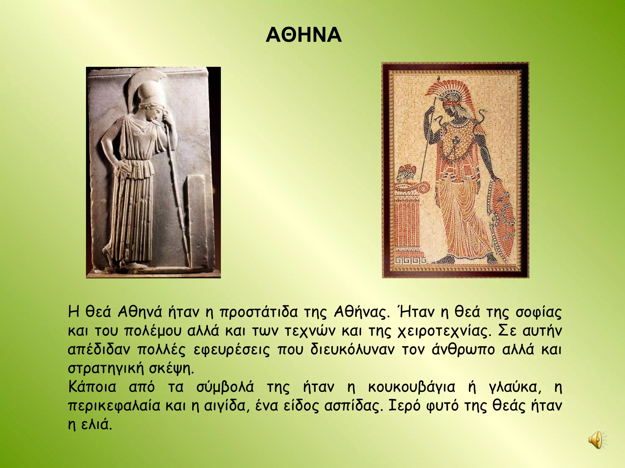 ΑΘΗΝΑ Η θεά Αθηνά ήταν η προστάτιδα της Αθήνας. Ήταν η θεά της σοφίας και του πολέμου αλλά και των τεχνών και της χειροτεχνίας. Σε αυτήν απέδιδαν πολλές εφευρέσεις που διευκόλυναν τον άνθρωπο αλλά και στρατηγική σκέψη. Κάποια από τα σύμβολά της ήταν η κουκουβάγια ή γλαύκα, η περικεφαλαία και η αιγίδα, ένα είδος ασπίδας. Ιερό φυτό της θεάς ήταν η ελιά. 