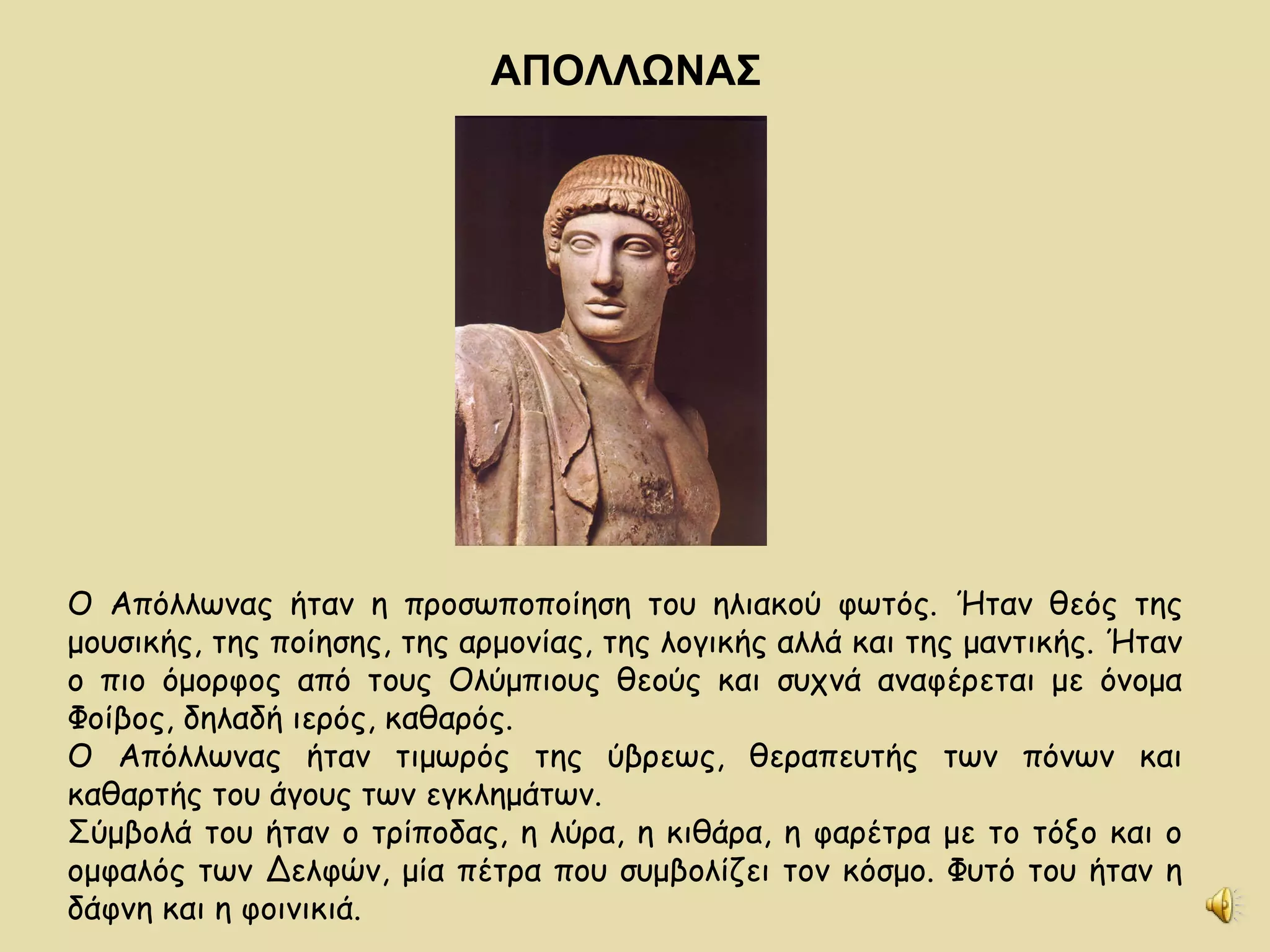 ΑΠΟΛΛΩΝΑΣ Ο Απόλλωνας ήταν η προσωποποίηση του ηλιακού φωτός. Ήταν θεός της μουσικής, της ποίησης, της αρμονίας, της λογικής αλλά και της μαντικής. Ήταν ο πιο όμορφος από τους Ολύμπιους θεούς και συχνά αναφέρεται με όνομα Φοίβος, δηλαδή ιερός, καθαρός. Ο Απόλλωνας ήταν τιμωρός της ύβρεως, θεραπευτής των πόνων και καθαρτής του άγους των εγκλημάτων. Σύμβολά του ήταν ο τρίποδας, η λύρα, η κιθάρα, η φαρέτρα με το τόξο και ο ομφαλός των Δελφών, μία πέτρα που συμβολίζει τον κόσμο. Φυτό του ήταν η δάφνη και η φοινικιά. 