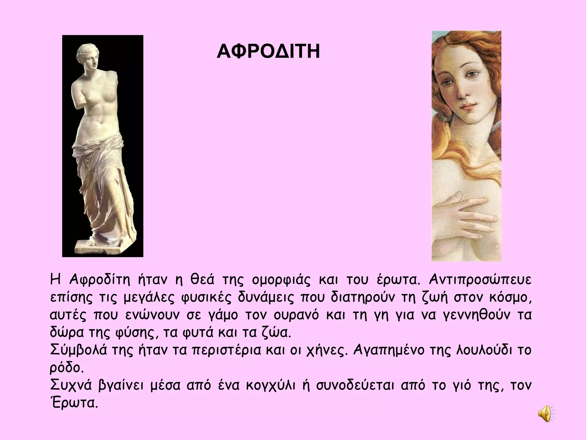 ΑΦΡΟΔΙΤΗ Η Αφροδίτη ήταν η θεά της ομορφιάς και του έρωτα. Αντιπροσώπευε επίσης τις μεγάλες φυσικές δυνάμεις που διατηρούν τη ζωή στον κόσμο, αυτές που ενώνουν σε γάμο τον ουρανό και τη γη για να γεννηθούν τα δώρα της φύσης, τα φυτά και τα ζώα. Σύμβολά της ήταν τα περιστέρια και οι χήνες. Αγαπημένο της λουλούδι το ρόδο. Συχνά βγαίνει μέσα από ένα κογχύλι ή συνοδεύεται από το γιό της, τον Έρωτα. 