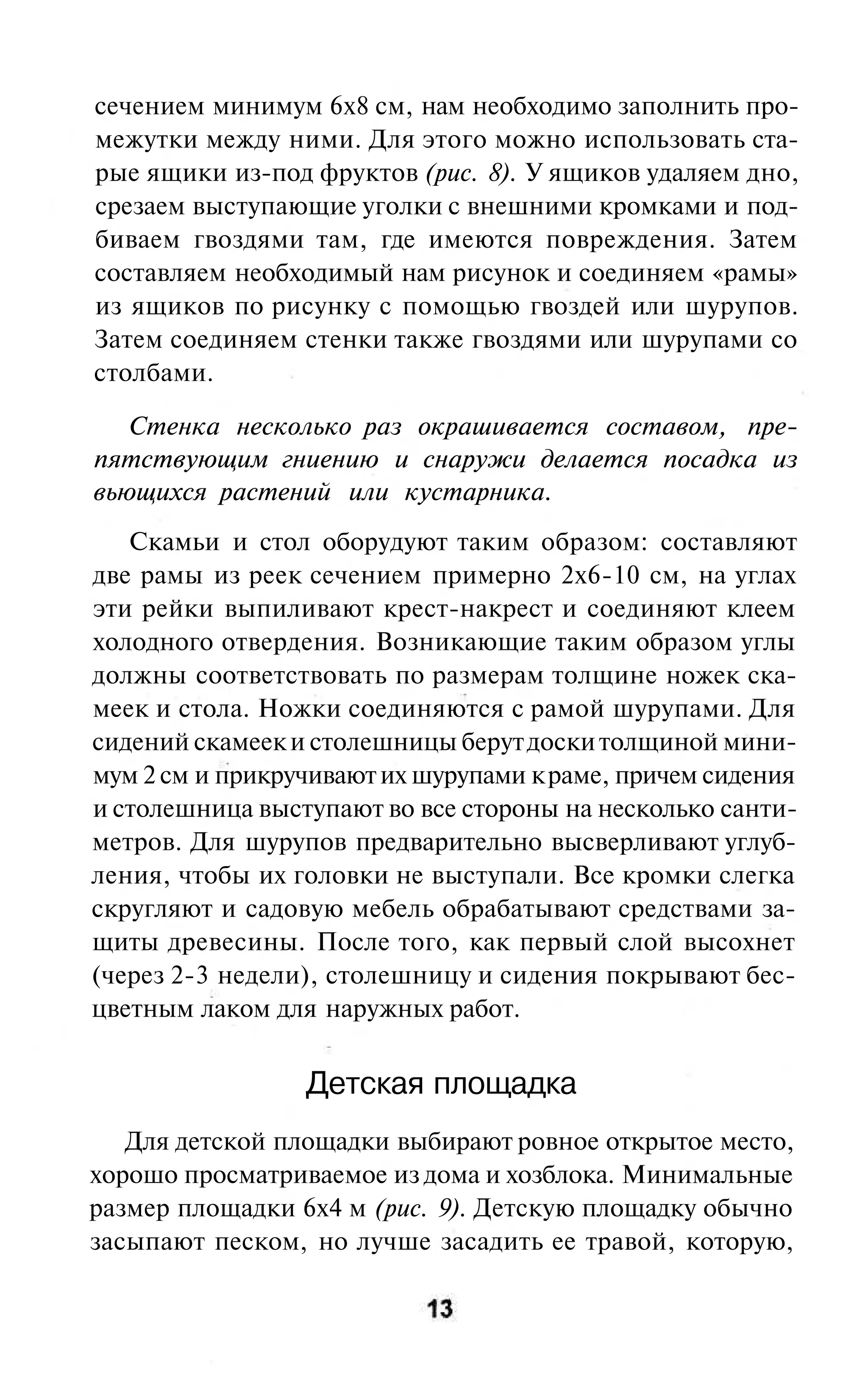 сечением минимум 6x8 см, нам необходимо заполнить про-
межутки между ними. Для этого можно использовать ста-
рые ящики из-под фруктов (рис. 8). У ящиков удаляем дно,
срезаем выступающие уголки с внешними кромками и под-
биваем гвоздями там, где имеются повреждения. Затем
составляем необходимый нам рисунок и соединяем «рамы»
из ящиков по рисунку с помощью гвоздей или шурупов.
Затем соединяем стенки также гвоздями или шурупами со
столбами.

   Стенка несколько раз окрашивается составом, пре-
пятствующим гниению и снаружи делается посадка из
вьющихся растений или кустарника.
   Скамьи и стол оборудуют таким образом: составляют
две рамы из реек сечением примерно 2x6-10 см, на углах
эти рейки выпиливают крест-накрест и соединяют клеем
холодного отвердения. Возникающие таким образом углы
должны соответствовать по размерам толщине ножек ска-
меек и стола. Ножки соединяются с рамой шурупами. Для
сидений скамеек и столешницы берут доски толщиной мини-
мум 2 см и прикручивают их шурупами к раме, причем сидения
и столешница выступают во все стороны на несколько санти-
метров. Для шурупов предварительно высверливают углуб-
ления, чтобы их головки не выступали. Все кромки слегка
скругляют и садовую мебель обрабатывают средствами за-
щиты древесины. После того, как первый слой высохнет
(через 2-3 недели), столешницу и сидения покрывают бес-
цветным лаком для наружных работ.


                 Детская площадка
   Для детской площадки выбирают ровное открытое место,
хорошо просматриваемое из дома и хозблока. Минимальные
размер площадки 6x4 м (рис. 9). Детскую площадку обычно
засыпают песком, но лучше засадить ее травой, которую,
 