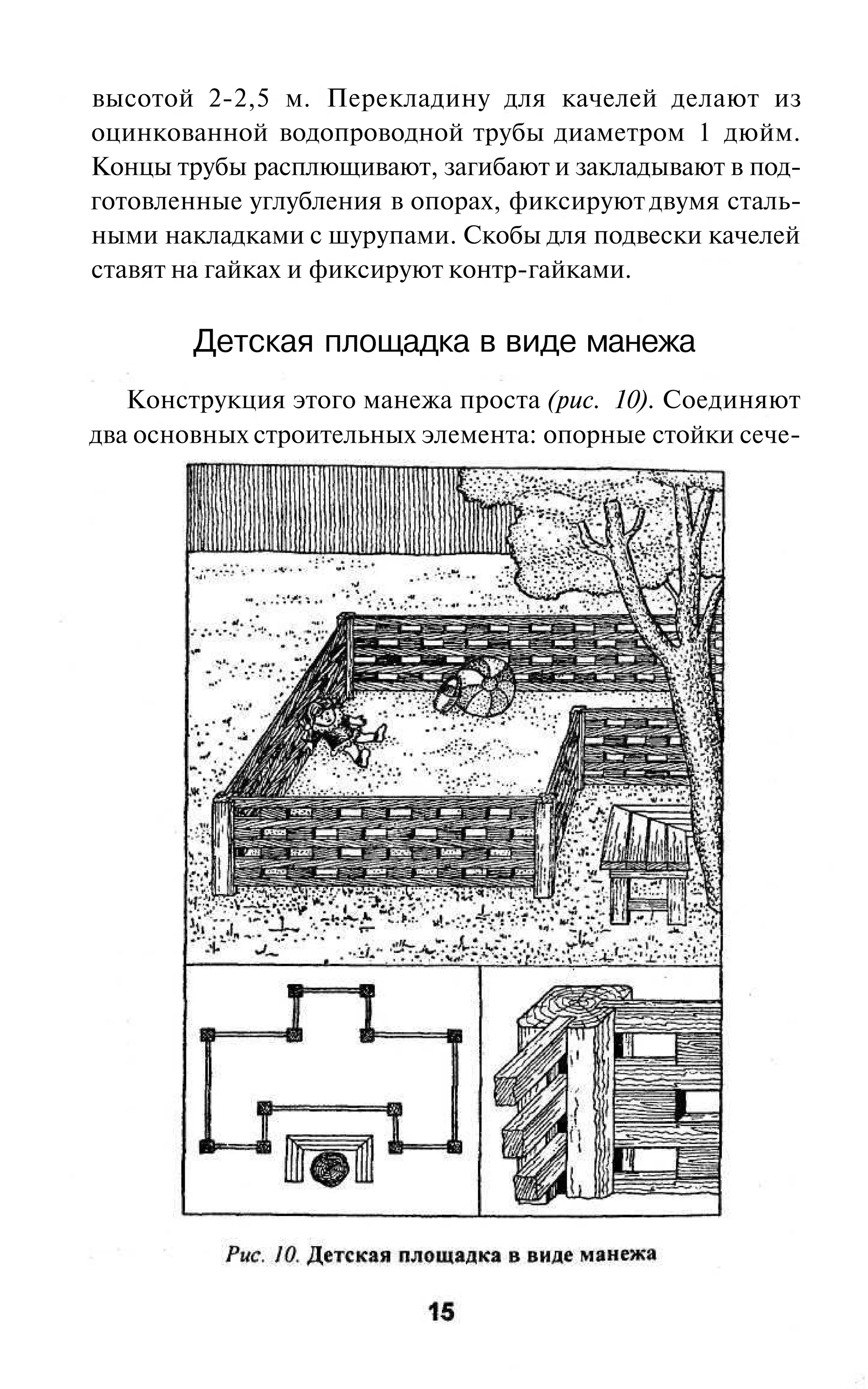 высотой 2-2,5 м. Перекладину для качелей делают из
оцинкованной водопроводной трубы диаметром 1 дюйм.
Концы трубы расплющивают, загибают и закладывают в под-
готовленные углубления в опорах, фиксируют двумя сталь-
ными накладками с шурупами. Скобы для подвески качелей
ставят на гайках и фиксируют контр-гайками.

        Детская площадка в виде манежа
   Конструкция этого манежа проста (рис. 10). Соединяют
два основных строительных элемента: опорные стойки сече-
 