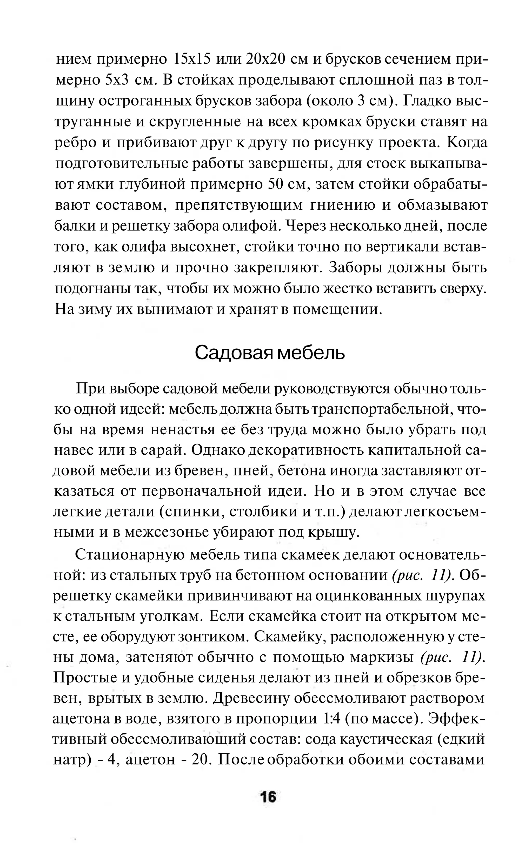 нием примерно 15x15 или 20x20 см и брусков сечением при-
мерно 5x3 см. В стойках проделывают сплошной паз в тол-
щину остроганных брусков забора (около 3 см). Гладко выс-
труганные и скругленные на всех кромках бруски ставят на
ребро и прибивают друг к другу по рисунку проекта. Когда
подготовительные работы завершены, для стоек выкапыва-
ют ямки глубиной примерно 50 см, затем стойки обрабаты-
вают составом, препятствующим гниению и обмазывают
балки и решетку забора олифой. Через несколько дней, после
того, как олифа высохнет, стойки точно по вертикали встав-
ляют в землю и прочно закрепляют. Заборы должны быть
подогнаны так, чтобы их можно было жестко вставить сверху.
На зиму их вынимают и хранят в помещении.

                   Садовая мебель
   При выборе садовой мебели руководствуются обычно толь-
ко одной идеей: мебель должна быть транспортабельной, что-
бы на время ненастья ее без труда можно было убрать под
навес или в сарай. Однако декоративность капитальной са-
довой мебели из бревен, пней, бетона иногда заставляют от-
казаться от первоначальной идеи. Но и в этом случае все
легкие детали (спинки, столбики и т.п.) делают легкосъем-
ными и в межсезонье убирают под крышу.
   Стационарную мебель типа скамеек делают основатель-
ной: из стальных труб на бетонном основании (рис. 11). Об-
решетку скамейки привинчивают на оцинкованных шурупах
к стальным уголкам. Если скамейка стоит на открытом ме-
сте, ее оборудуют зонтиком. Скамейку, расположенную у сте-
ны дома, затеняют обычно с помощью маркизы (рис. 11).
Простые и удобные сиденья делают из пней и обрезков бре-
вен, врытых в землю. Древесину обессмоливают раствором
ацетона в воде, взятого в пропорции 1:4 (по массе). Эффек-
тивный обессмоливающий состав: сода каустическая (едкий
натр) - 4, ацетон - 20. После обработки обоими составами
 