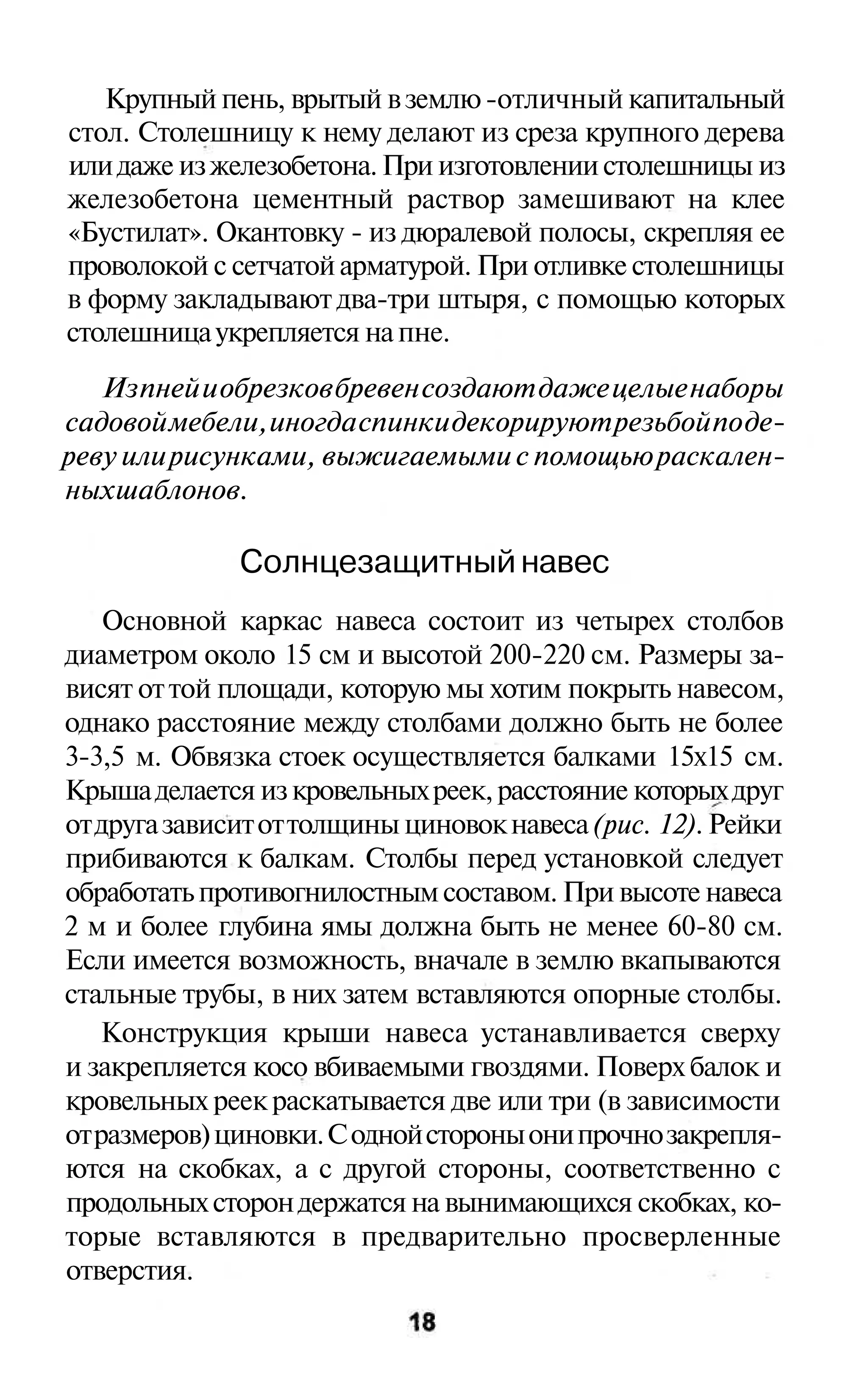 Крупный пень, врытый в землю -отличный капитальный
стол. Столешницу к нему делают из среза крупного дерева
или даже из железобетона. При изготовлении столешницы из
железобетона цементный раствор замешивают на клее
«Бустилат». Окантовку - из дюралевой полосы, скрепляя ее
проволокой с сетчатой арматурой. При отливке столешницы
в форму закладывают два-три штыря, с помощью которых
столешница укрепляется на пне.
   Из пней и обрезков бревен создают даже целые наборы
садовой мебели, иногда спинки декорируют резьбой по де-
реву или рисунками, выжигаемыми с помощью раскален-
ных шаблонов.

              Солнцезащитный навес
    Основной каркас навеса состоит из четырех столбов
диаметром около 15 см и высотой 200-220 см. Размеры за-
висят от той площади, которую мы хотим покрыть навесом,
однако расстояние между столбами должно быть не более
3-3,5 м. Обвязка стоек осуществляется балками 15x15 см.
Крыша делается из кровельных реек, расстояние которых друг
от друга зависит от толщины циновок навеса (рис. 12). Рейки
прибиваются к балкам. Столбы перед установкой следует
обработать противогнилостным составом. При высоте навеса
2 м и более глубина ямы должна быть не менее 60-80 см.
Если имеется возможность, вначале в землю вкапываются
стальные трубы, в них затем вставляются опорные столбы.
   Конструкция крыши навеса устанавливается сверху
и закрепляется косо вбиваемыми гвоздями. Поверх балок и
кровельных реек раскатывается две или три (в зависимости
от размеров) циновки. С одной стороны они прочно закрепля-
ются на скобках, а с другой стороны, соответственно с
продольных сторон держатся на вынимающихся скобках, ко-
торые вставляются в предварительно просверленные
отверстия.
 