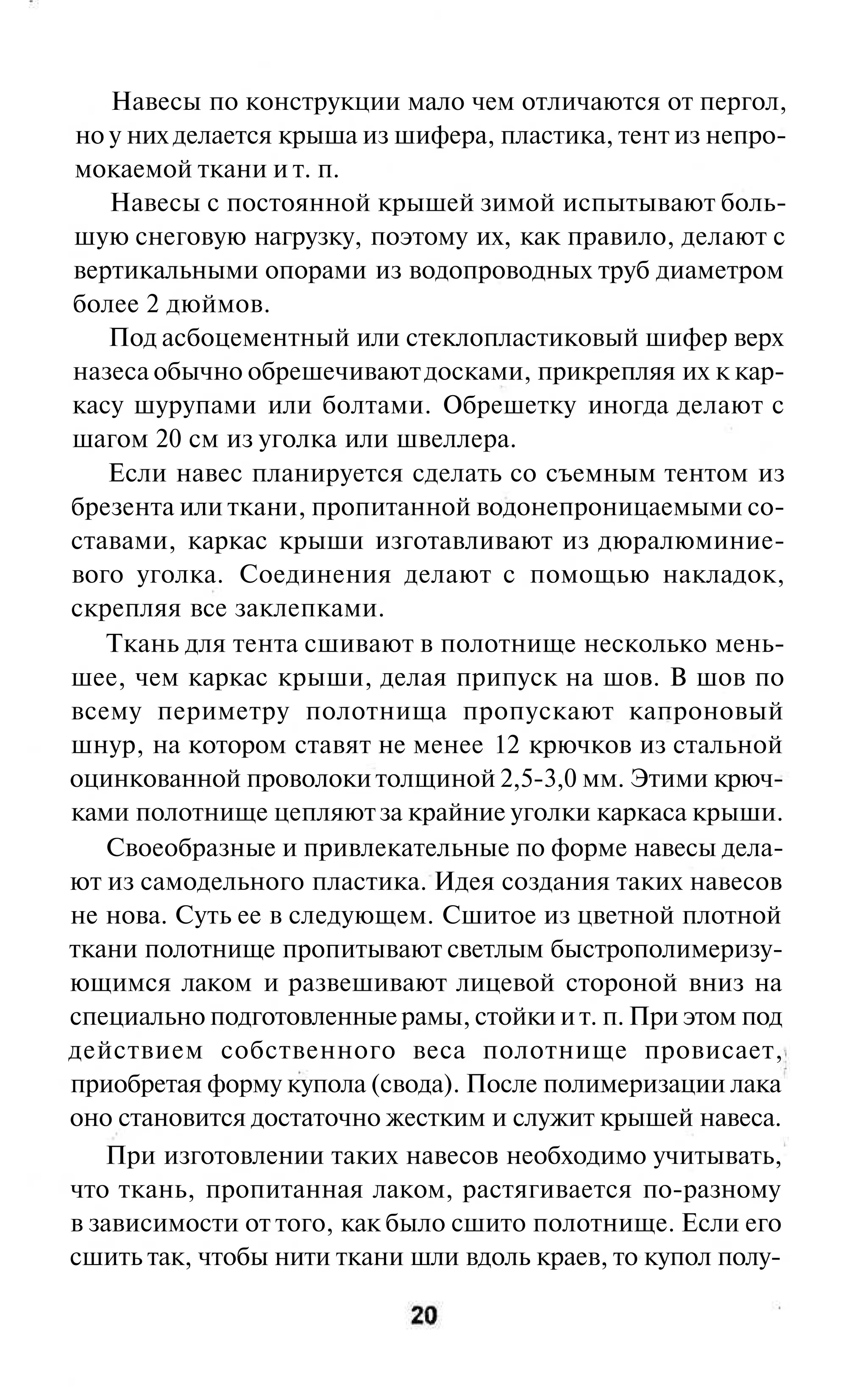 Навесы по конструкции мало чем отличаются от пергол,
 но у них делается крыша из шифера, пластика, тент из непро-
мокаемой ткани и т. п.
    Навесы с постоянной крышей зимой испытывают боль-
шую снеговую нагрузку, поэтому их, как правило, делают с
вертикальными опорами из водопроводных труб диаметром
более 2 дюймов.
    Под асбоцементный или стеклопластиковый шифер верх
назеса обычно обрешечивают досками, прикрепляя их к кар-
касу шурупами или болтами. Обрешетку иногда делают с
шагом 20 см из уголка или швеллера.
    Если навес планируется сделать со съемным тентом из
брезента или ткани, пропитанной водонепроницаемыми со-
ставами, каркас крыши изготавливают из дюралюминие-
вого уголка. Соединения делают с помощью накладок,
скрепляя все заклепками.
    Ткань для тента сшивают в полотнище несколько мень-
шее, чем каркас крыши, делая припуск на шов. В шов по
всему периметру полотнища пропускают капроновый
шнур, на котором ставят не менее 12 крючков из стальной
оцинкованной проволоки толщиной 2,5-3,0 мм. Этими крюч-
ками полотнище цепляют за крайние уголки каркаса крыши.
    Своеобразные и привлекательные по форме навесы дела-
ют из самодельного пластика. Идея создания таких навесов
не нова. Суть ее в следующем. Сшитое из цветной плотной
ткани полотнище пропитывают светлым быстрополимеризу-
ющимся лаком и развешивают лицевой стороной вниз на
специально подготовленные рамы, стойки и т. п. При этом под
действием собственного веса полотнище провисает,
приобретая форму купола (свода). После полимеризации лака
оно становится достаточно жестким и служит крышей навеса.
   При изготовлении таких навесов необходимо учитывать,
что ткань, пропитанная лаком, растягивается по-разному
в зависимости от того, как было сшито полотнище. Если его
сшить так, чтобы нити ткани шли вдоль краев, то купол полу-
 