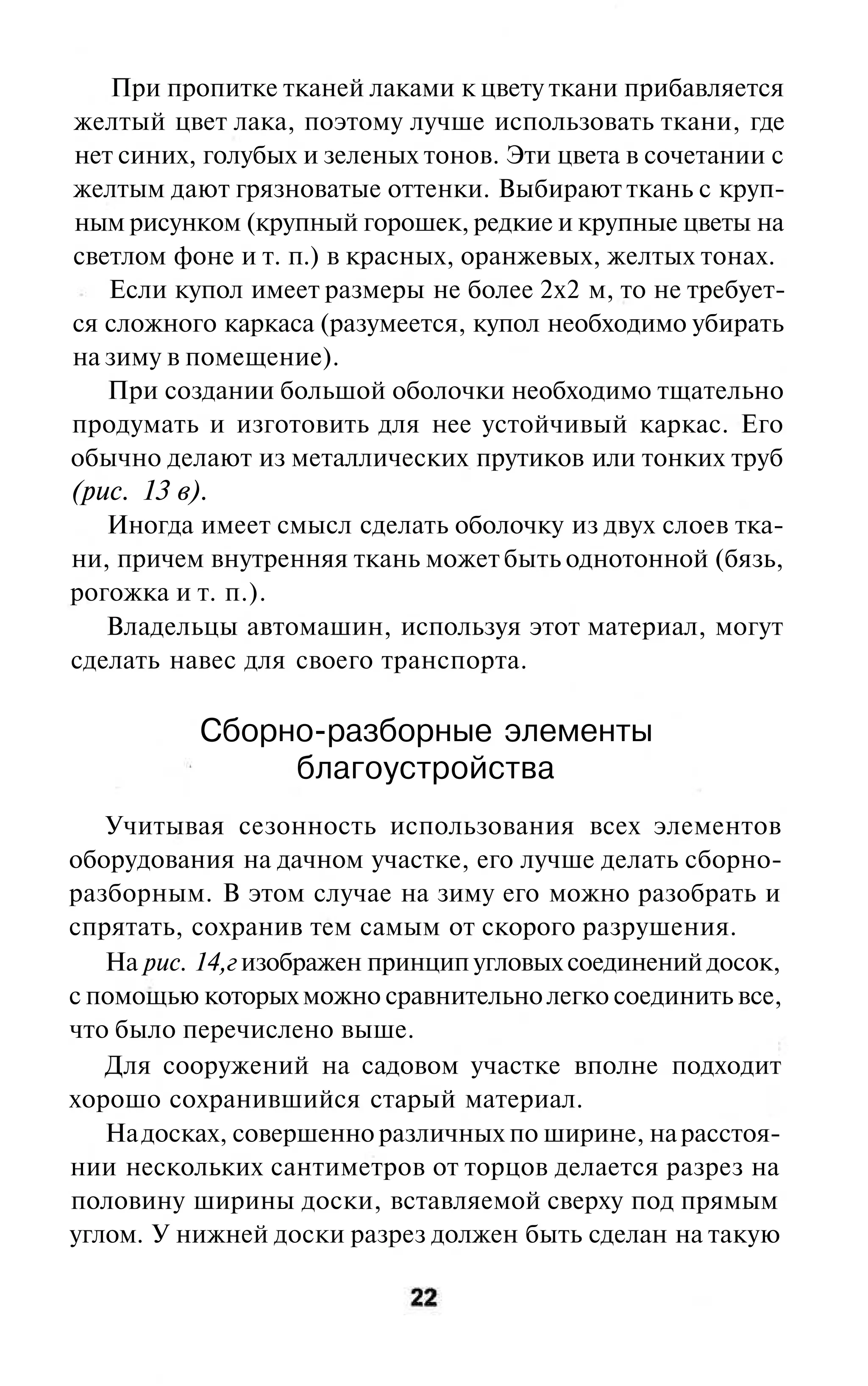 При пропитке тканей лаками к цвету ткани прибавляется
желтый цвет лака, поэтому лучше использовать ткани, где
нет синих, голубых и зеленых тонов. Эти цвета в сочетании с
желтым дают грязноватые оттенки. Выбирают ткань с круп-
ным рисунком (крупный горошек, редкие и крупные цветы на
светлом фоне и т. п.) в красных, оранжевых, желтых тонах.
   Если купол имеет размеры не более 2x2 м, то не требует-
ся сложного каркаса (разумеется, купол необходимо убирать
на зиму в помещение).
   При создании большой оболочки необходимо тщательно
продумать и изготовить для нее устойчивый каркас. Его
обычно делают из металлических прутиков или тонких труб
(рис. 13 в).
   Иногда имеет смысл сделать оболочку из двух слоев тка-
ни, причем внутренняя ткань может быть однотонной (бязь,
рогожка и т. п.).
   Владельцы автомашин, используя этот материал, могут
сделать навес для своего транспорта.

           Сборно-разборные элементы
                благоустройства
   Учитывая сезонность использования всех элементов
оборудования на дачном участке, его лучше делать сборно-
разборным. В этом случае на зиму его можно разобрать и
спрятать, сохранив тем самым от скорого разрушения.
   Ha pиc. 14,г изображен принцип угловых соединений досок,
с помощью которых можно сравнительно легко соединить все,
что было перечислено выше.
   Для сооружений на садовом участке вполне подходит
хорошо сохранившийся старый материал.
   На досках, совершенно различных по ширине, на расстоя-
нии нескольких сантиметров от торцов делается разрез на
половину ширины доски, вставляемой сверху под прямым
углом. У нижней доски разрез должен быть сделан на такую
 