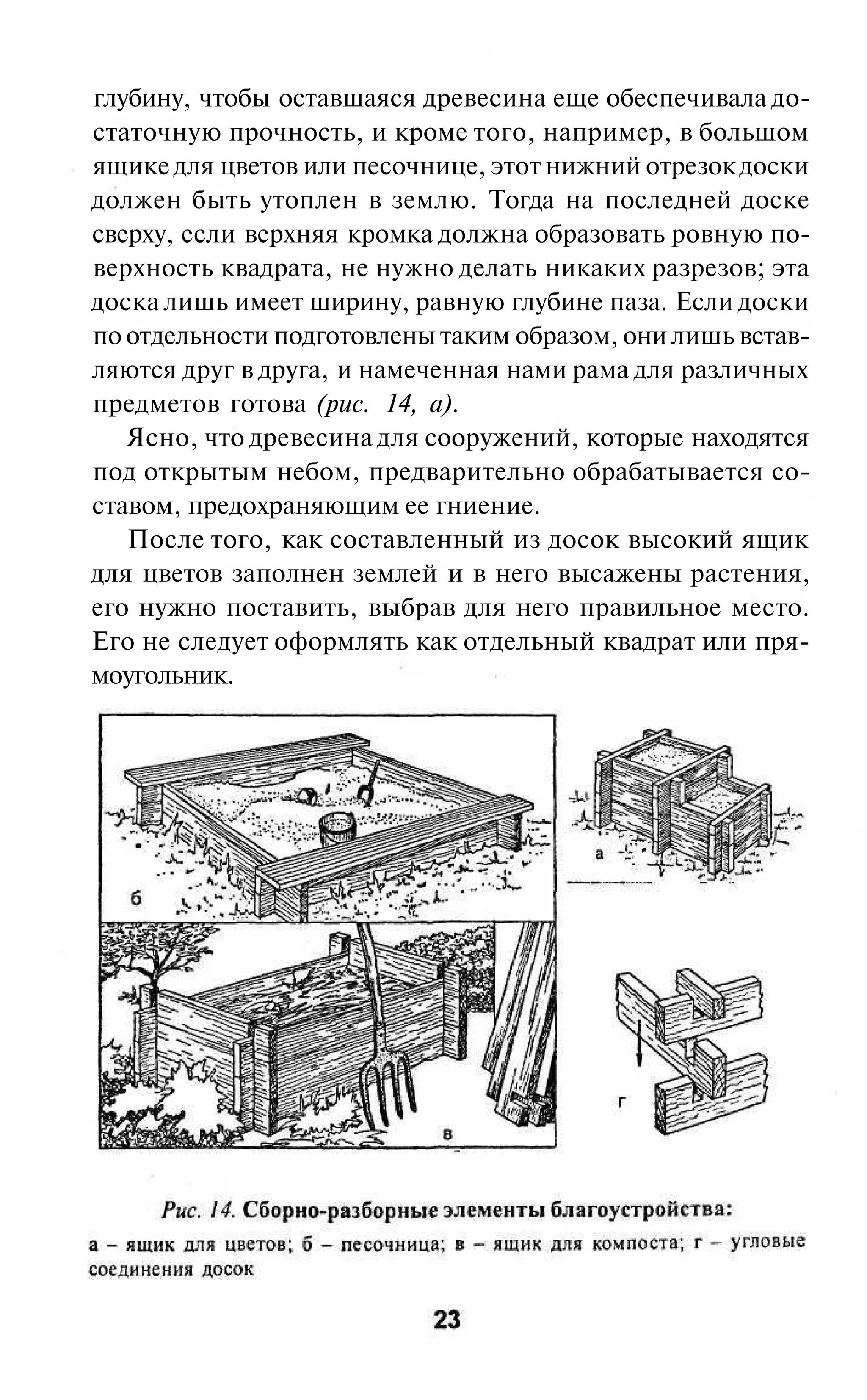 глубину, чтобы оставшаяся древесина еще обеспечивала до-
статочную прочность, и кроме того, например, в большом
ящике для цветов или песочнице, этот нижний отрезок доски
должен быть утоплен в землю. Тогда на последней доске
сверху, если верхняя кромка должна образовать ровную по-
верхность квадрата, не нужно делать никаких разрезов; эта
доска лишь имеет ширину, равную глубине паза. Если доски
по отдельности подготовлены таким образом, они лишь встав-
ляются друг в друга, и намеченная нами рама для различных
предметов готова (рис. 14, а).
   Ясно, что древесина для сооружений, которые находятся
под открытым небом, предварительно обрабатывается со-
ставом, предохраняющим ее гниение.
   После того, как составленный из досок высокий ящик
для цветов заполнен землей и в него высажены растения,
его нужно поставить, выбрав для него правильное место.
Его не следует оформлять как отдельный квадрат или пря-
моугольник.
 