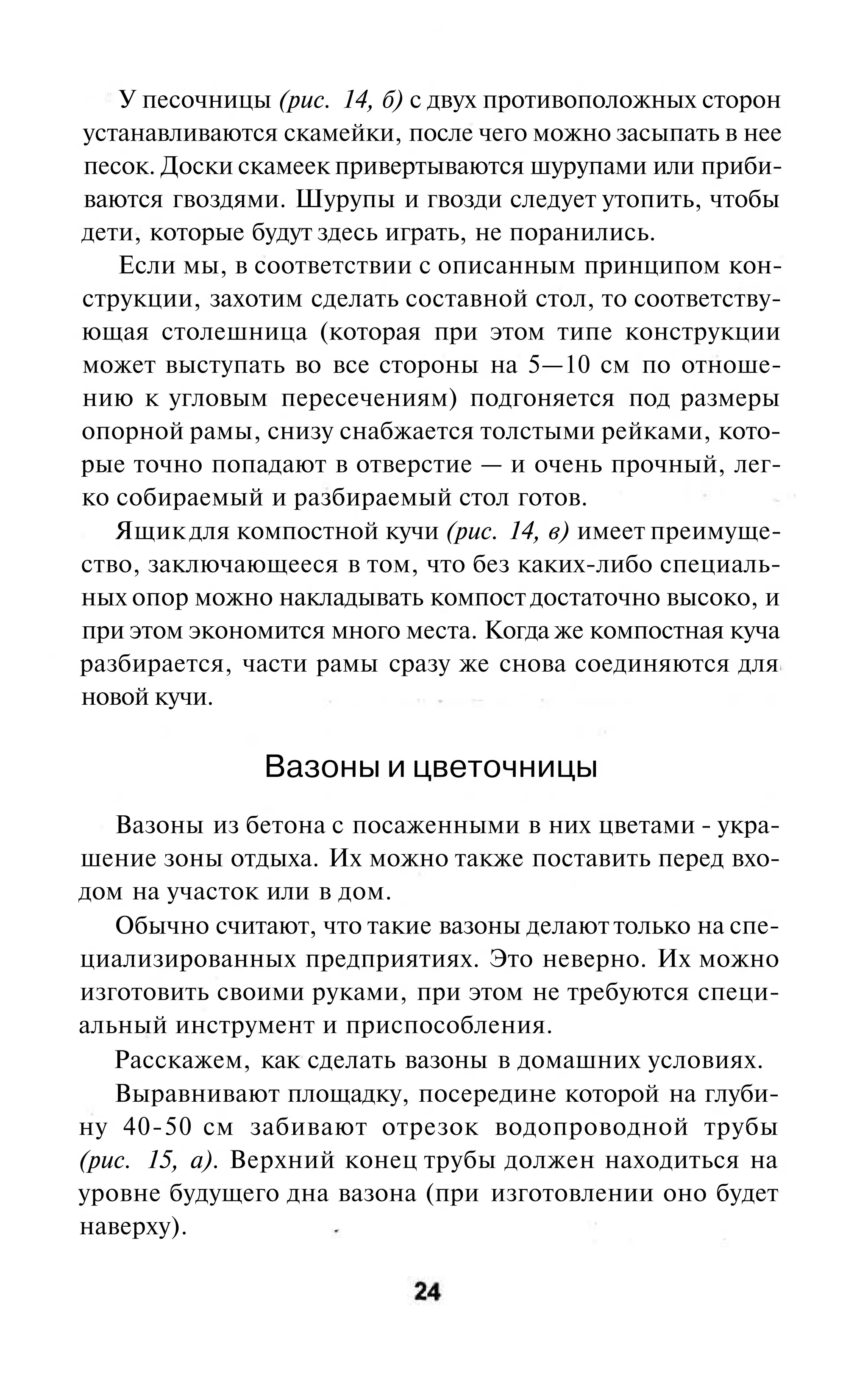 У песочницы (рис. 14, б) с двух противоположных сторон
устанавливаются скамейки, после чего можно засыпать в нее
песок. Доски скамеек привертываются шурупами или приби-
ваются гвоздями. Шурупы и гвозди следует утопить, чтобы
дети, которые будут здесь играть, не поранились.
   Если мы, в соответствии с описанным принципом кон-
струкции, захотим сделать составной стол, то соответству-
ющая столешница (которая при этом типе конструкции
может выступать во все стороны на 5—10 см по отноше-
нию к угловым пересечениям) подгоняется под размеры
опорной рамы, снизу снабжается толстыми рейками, кото-
рые точно попадают в отверстие — и очень прочный, лег-
ко собираемый и разбираемый стол готов.
   Ящик для компостной кучи (рис. 14, в) имеет преимуще-
ство, заключающееся в том, что без каких-либо специаль-
ных опор можно накладывать компост достаточно высоко, и
при этом экономится много места. Когда же компостная куча
разбирается, части рамы сразу же снова соединяются для
новой кучи.

               Вазоны и цветочницы
   Вазоны из бетона с посаженными в них цветами - укра-
шение зоны отдыха. Их можно также поставить перед вхо-
дом на участок или в дом.
   Обычно считают, что такие вазоны делают только на спе-
циализированных предприятиях. Это неверно. Их можно
изготовить своими руками, при этом не требуются специ-
альный инструмент и приспособления.
   Расскажем, как сделать вазоны в домашних условиях.
   Выравнивают площадку, посередине которой на глуби-
ну 40-50 см забивают отрезок водопроводной трубы
(рис. 15, а). Верхний конец трубы должен находиться на
уровне будущего дна вазона (при изготовлении оно будет
наверху).
 
